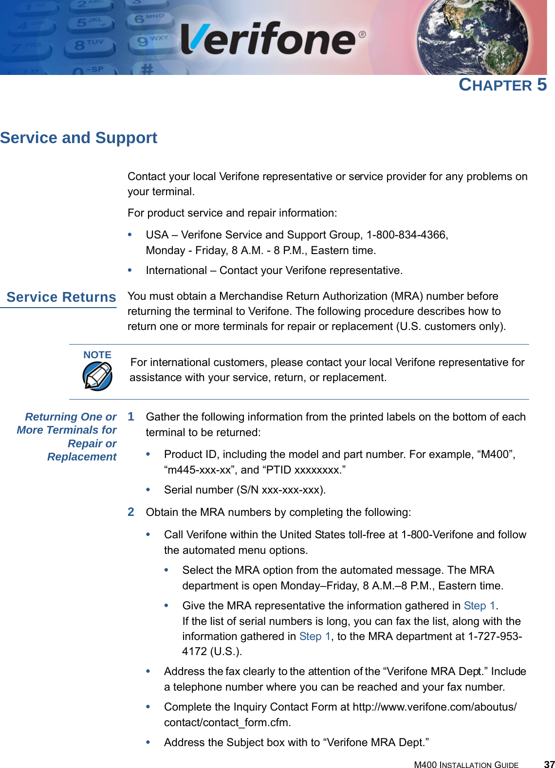 M400 INSTALLATION GUIDE 37CHAPTER 5Service and SupportContact your local Verifone representative or service provider for any problems on your terminal.For product service and repair information:•USA – Verifone Service and Support Group, 1-800-834-4366, Monday - Friday, 8 A.M. - 8 P.M., Eastern time.•International – Contact your Verifone representative.Service ReturnsYou must obtain a Merchandise Return Authorization (MRA) number before returning the terminal to Verifone. The following procedure describes how to return one or more terminals for repair or replacement (U.S. customers only).Returning One orMore Terminals forRepair orReplacement1Gather the following information from the printed labels on the bottom of each terminal to be returned:•Product ID, including the model and part number. For example, “M400”, “m445-xxx-xx”, and “PTID xxxxxxxx.”•Serial number (S/N xxx-xxx-xxx).2Obtain the MRA numbers by completing the following:•Call Verifone within the United States toll-free at 1-800-Verifone and follow the automated menu options.•Select the MRA option from the automated message. The MRA department is open Monday–Friday, 8 A.M.–8 P.M., Eastern time.•Give the MRA representative the information gathered in Step 1.If the list of serial numbers is long, you can fax the list, along with the information gathered in Step 1, to the MRA department at 1-727-953-4172 (U.S.).•Address the fax clearly to the attention of the “Verifone MRA Dept.” Include a telephone number where you can be reached and your fax number.•Complete the Inquiry Contact Form at http://www.verifone.com/aboutus/contact/contact_form.cfm.•Address the Subject box with to “Verifone MRA Dept.”NOTEFor international customers, please contact your local Verifone representative for assistance with your service, return, or replacement.