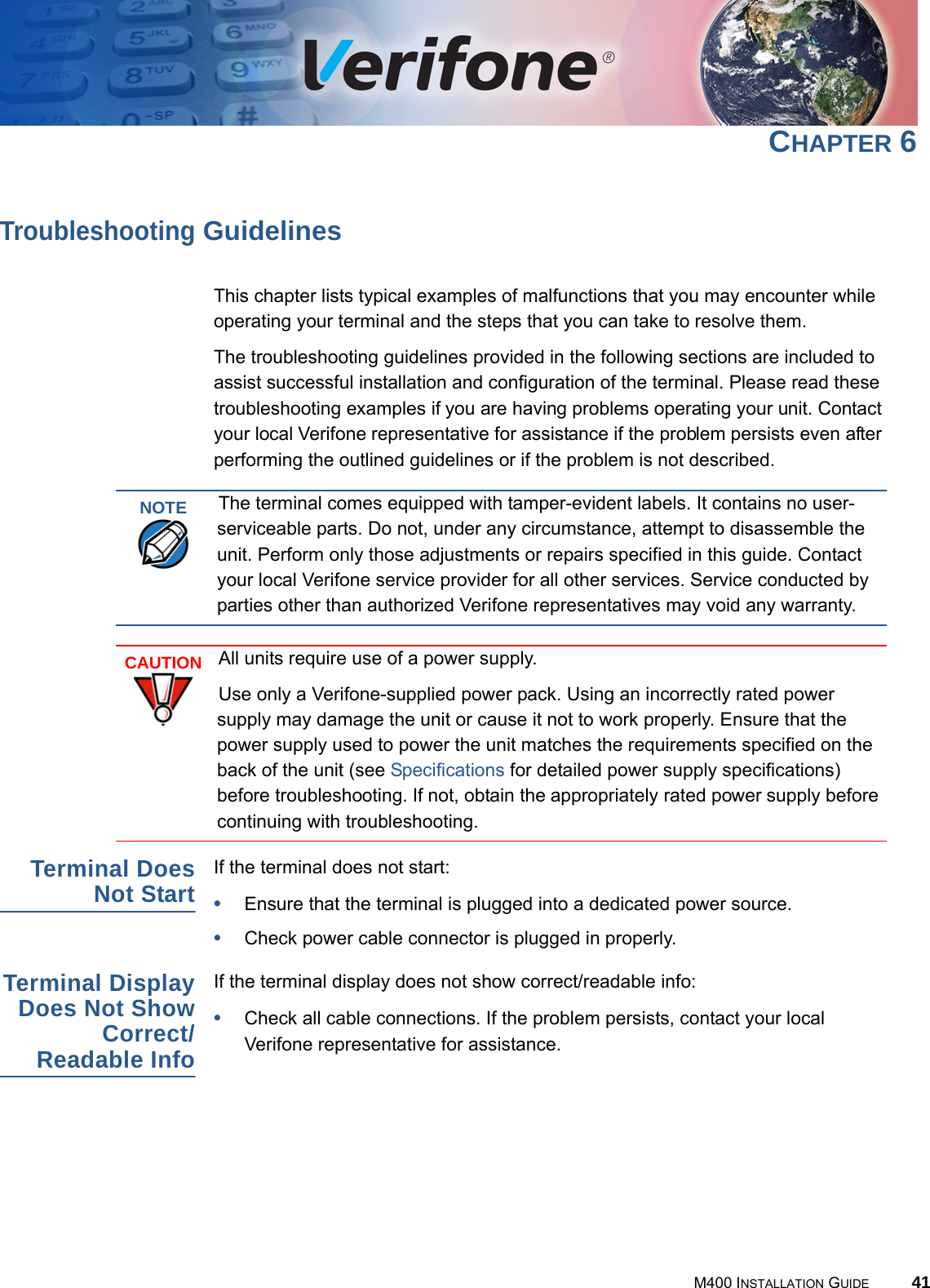 M400 INSTALLATION GUIDE 41CHAPTER 6Troubleshooting GuidelinesThis chapter lists typical examples of malfunctions that you may encounter while operating your terminal and the steps that you can take to resolve them.The troubleshooting guidelines provided in the following sections are included to assist successful installation and configuration of the terminal. Please read these troubleshooting examples if you are having problems operating your unit. Contact your local Verifone representative for assistance if the problem persists even after performing the outlined guidelines or if the problem is not described.Terminal DoesNot StartIf the terminal does not start:•Ensure that the terminal is plugged into a dedicated power source.•Check power cable connector is plugged in properly.Terminal DisplayDoes Not ShowCorrect/Readable InfoIf the terminal display does not show correct/readable info:•Check all cable connections. If the problem persists, contact your local Verifone representative for assistance.NOTEThe terminal comes equipped with tamper-evident labels. It contains no user-serviceable parts. Do not, under any circumstance, attempt to disassemble the unit. Perform only those adjustments or repairs specified in this guide. Contact your local Verifone service provider for all other services. Service conducted by parties other than authorized Verifone representatives may void any warranty.CAUTIONAll units require use of a power supply.Use only a Verifone-supplied power pack. Using an incorrectly rated power supply may damage the unit or cause it not to work properly. Ensure that the power supply used to power the unit matches the requirements specified on the back of the unit (see Specifications for detailed power supply specifications) before troubleshooting. If not, obtain the appropriately rated power supply before continuing with troubleshooting.