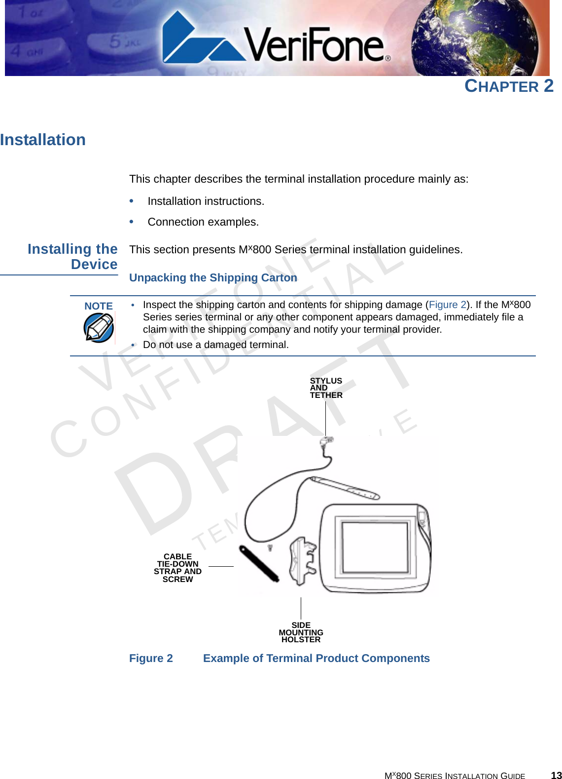 VERIFONECONFIDENTIALTEMPLATE REV E MX800 SERIES INSTALLATION GUIDE 13CHAPTER 2InstallationThis chapter describes the terminal installation procedure mainly as:•Installation instructions.•Connection examples.Installing theDeviceThis section presents Mx800 Series terminal installation guidelines.Unpacking the Shipping CartonFigure 2 Example of Terminal Product ComponentsNOTE •Inspect the shipping carton and contents for shipping damage (Figure 2). If the Mx800 Series series terminal or any other component appears damaged, immediately file a claim with the shipping company and notify your terminal provider. •Do not use a damaged terminal. CABLETIE-DOWNSTRAP ANDSCREWSTYLUSANDTETHERSIDEMOUNTINGHOLSTER