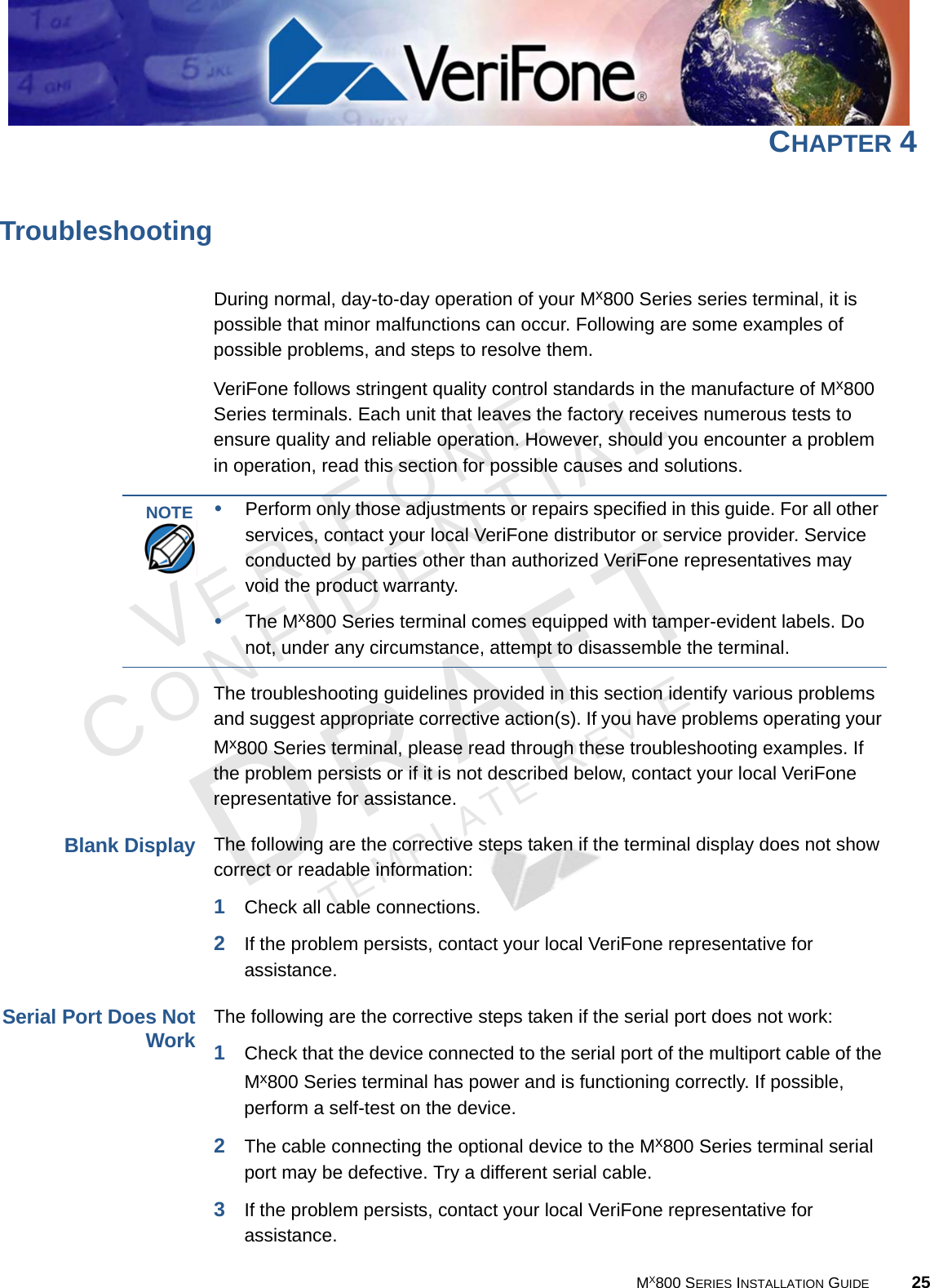 VERIFONECONFIDENTIALTEMPLATE REV E MX800 SERIES INSTALLATION GUIDE 25CHAPTER 4TroubleshootingDuring normal, day-to-day operation of your Mx800 Series series terminal, it is possible that minor malfunctions can occur. Following are some examples of possible problems, and steps to resolve them. VeriFone follows stringent quality control standards in the manufacture of Mx800 Series terminals. Each unit that leaves the factory receives numerous tests to ensure quality and reliable operation. However, should you encounter a problem in operation, read this section for possible causes and solutions.The troubleshooting guidelines provided in this section identify various problems and suggest appropriate corrective action(s). If you have problems operating your Mx800 Series terminal, please read through these troubleshooting examples. If the problem persists or if it is not described below, contact your local VeriFone representative for assistance.Blank DisplayThe following are the corrective steps taken if the terminal display does not show correct or readable information:1Check all cable connections.2If the problem persists, contact your local VeriFone representative for assistance.Serial Port Does NotWorkThe following are the corrective steps taken if the serial port does not work:1Check that the device connected to the serial port of the multiport cable of the Mx800 Series terminal has power and is functioning correctly. If possible, perform a self-test on the device.2The cable connecting the optional device to the Mx800 Series terminal serial port may be defective. Try a different serial cable.3If the problem persists, contact your local VeriFone representative for assistance.NOTE •Perform only those adjustments or repairs specified in this guide. For all other services, contact your local VeriFone distributor or service provider. Service conducted by parties other than authorized VeriFone representatives may void the product warranty.•The Mx800 Series terminal comes equipped with tamper-evident labels. Do not, under any circumstance, attempt to disassemble the terminal.