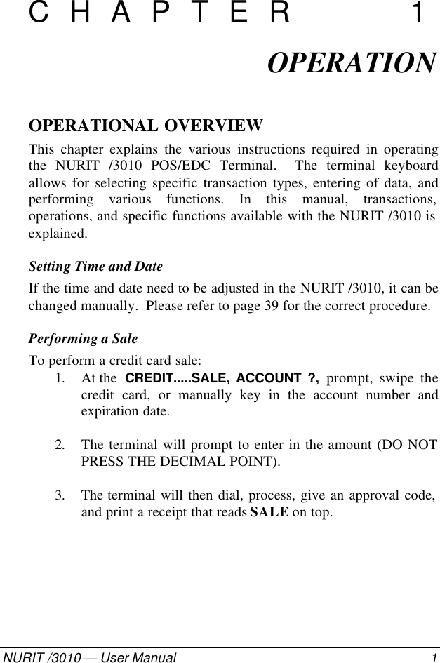 082-32-001NURIT /3010  User Manual 1CHAPTER 1OPERATIONOPERATIONAL OVERVIEWThis chapter explains the various instructions required in operatingthe NURIT /3010 POS/EDC Terminal.  The terminal keyboardallows for selecting specific transaction types, entering of data, andperforming various functions. In this manual, transactions,operations, and specific functions available with the NURIT /3010 isexplained.Setting Time and DateIf the time and date need to be adjusted in the NURIT /3010, it can bechanged manually.  Please refer to page 39 for the correct procedure.Performing a SaleTo perform a credit card sale:1. At the  CREDIT.....SALE, ACCOUNT ?, prompt, swipe thecredit card, or manually key in the account number andexpiration date.2. The terminal will prompt to enter in the amount (DO NOTPRESS THE DECIMAL POINT).3. The  terminal will then dial, process, give an approval code,and print a receipt that reads SALE on top.