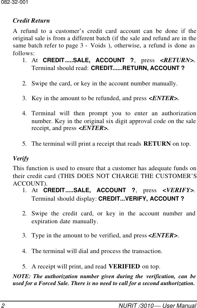 082-32-0012NURIT /3010  User ManualCredit ReturnA refund to a customer’s credit card account can be done if theoriginal sale is from a different batch (if the sale and refund are in thesame batch refer to page 3 -  Voids ), otherwise, a refund is done asfollows:1. At  CREDIT.....SALE, ACCOUNT ?, press &lt;RETURN&gt;.Terminal should read: CREDIT......RETURN, ACCOUNT ?2. Swipe the card, or key in the account number manually.3. Key in the amount to be refunded, and press &lt;ENTER&gt;.4. Terminal will then prompt you to enter an authorizationnumber. Key in the original six digit approval code on the salereceipt, and press &lt;ENTER&gt;.5. The terminal will print a receipt that reads RETURN on top.VerifyThis function is used to ensure that a customer has adequate funds ontheir credit card (THIS DOES NOT CHARGE THE CUSTOMER’SACCOUNT).1. At  CREDIT.....SALE, ACCOUNT ?, press &lt;VERIFY&gt;.Terminal should display: CREDIT...VERIFY, ACCOUNT ?2. Swipe the credit card, or key in the account number andexpiration date manually.3. Type in the amount to be verified, and press &lt;ENTER&gt;.4. The terminal will dial and process the transaction.5. A receipt will print, and read VERIFIED on top.NOTE: The authorization number given during the  verification, can beused for a Forced Sale. There is no need to call for a second authorization.