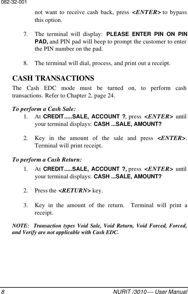 082-32-0018NURIT /3010  User Manualnot want to receive cash back, press &lt;ENTER&gt; to bypassthis option.7. The terminal will display:  PLEASE ENTER PIN ON PINPAD, and PIN pad will beep to prompt the customer to enterthe PIN number on the pad.8. The terminal will dial, process, and print out a receipt.CASH TRANSACTIONSThe Cash EDC mode must be turned on, to perform cashtransactions. Refer to Chapter 2, page 24.To perform a Cash Sale:1. At CREDIT.....SALE, ACCOUNT ?, press  &lt;ENTER&gt; untilyour terminal displays: CASH ...SALE, AMOUNT?2. Key in the amount of the sale and press &lt;ENTER&gt;.Terminal will print receipt.To perform a Cash Return:1. At CREDIT.....SALE, ACCOUNT ?, press  &lt;ENTER&gt; untilyour terminal displays: CASH ...SALE, AMOUNT?2. Press the  &lt;RETURN&gt; key.3. Key in the amount of the return.  Terminal will print areceipt.NOTE:  Transaction types Void Sale, Void Return, Void Forced, Forced,and Verify are not applicable with Cash EDC.