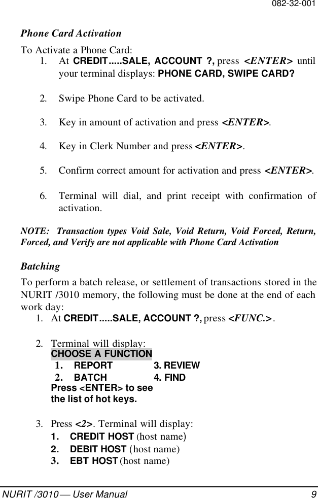 082-32-001NURIT /3010  User Manual 9Phone Card ActivationTo Activate a Phone Card:1. At CREDIT.....SALE, ACCOUNT ?, press  &lt;ENTER&gt; untilyour terminal displays: PHONE CARD, SWIPE CARD?2. Swipe Phone Card to be activated.3. Key in amount of activation and press &lt;ENTER&gt;.4. Key in Clerk Number and press &lt;ENTER&gt;.5. Confirm correct amount for activation and press &lt;ENTER&gt;.6. Terminal will dial, and print receipt with confirmation ofactivation.NOTE:  Transaction types Void Sale, Void Return, Void Forced, Return,Forced, and Verify are not applicable with Phone Card ActivationBatchingTo perform a batch release, or settlement of transactions stored in theNURIT /3010 memory, the following must be done at the end of eachwork day:1. At CREDIT.....SALE, ACCOUNT ?, press &lt;FUNC.&gt;.2. Terminal will display:CHOOSE A FUNCTION1. REPORT 3. REVIEW2. BATCH 4. FINDPress &lt;ENTER&gt; to seethe list of hot keys.   3. Press &lt;2&gt;. Terminal will display:1. CREDIT HOST (host name)2. DEBIT HOST (host name)3. EBT HOST (host name)