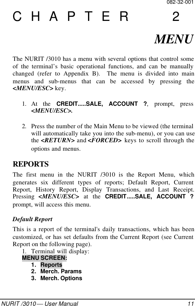 082-32-001NURIT /3010  User Manual 11CHAPTER 2MENUThe NURIT /3010 has a menu with several options that control someof the terminal’s basic operational functions, and can be manuallychanged (refer to Appendix B).  The menu is divided into mainmenus and sub-menus that can be accessed by pressing the&lt;MENU/ESC&gt; key.1. At the CREDIT.....SALE, ACCOUNT ?, prompt, press&lt;MENU/ESC&gt;.2. Press the number of the Main Menu to be viewed (the terminalwill automatically take you into the sub-menu), or you can usethe &lt;RETURN&gt; and &lt;FORCED&gt; keys to scroll through theoptions and menus.REPORTSThe first menu in the NURIT /3010 is the Report Menu, whichgenerates six different types of reports; Default Report, CurrentReport, History Report, Display Transactions, and Last Receipt.Pressing  &lt;MENU/ESC&gt;  at the CREDIT.....SALE, ACCOUNT ?prompt, will access this menu.Default ReportThis is a report of the terminal&apos;s daily transactions, which has beencustomized, or has set defaults from the Current Report (see CurrentReport on the following page).1. Terminal will display:MENU SCREEN:1. Reports2. Merch. Params3. Merch. Options