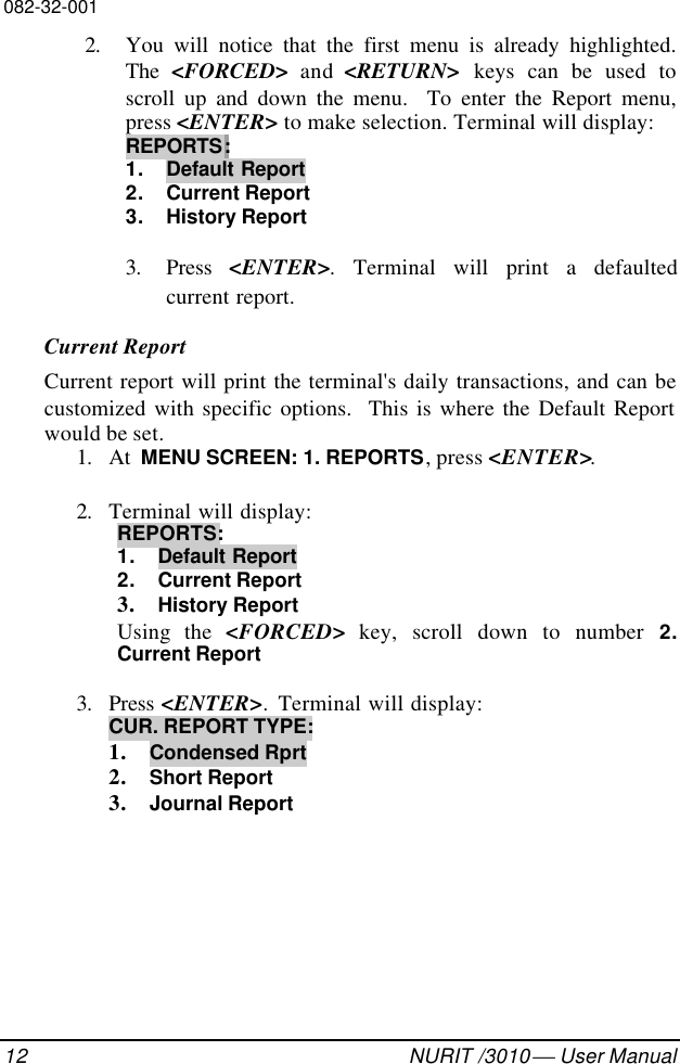 082-32-00112 NURIT /3010  User Manual2. You will notice that the first menu is already highlighted.The  &lt;FORCED&gt; and &lt;RETURN&gt; keys can be used toscroll up and down the menu.  To enter the Report menu,press &lt;ENTER&gt; to make selection. Terminal will display:REPORTS:1. Default Report2. Current Report3. History Report3. Press &lt;ENTER&gt;. Terminal will print a defaultedcurrent report.Current ReportCurrent report will print the terminal&apos;s daily transactions, and can becustomized with specific options.  This is where the Default Reportwould be set.1. At  MENU SCREEN: 1. REPORTS, press &lt;ENTER&gt;.2. Terminal will display:REPORTS:1. Default Report2. Current Report3. History ReportUsing the &lt;FORCED&gt; key, scroll down to number 2.Current Report3. Press &lt;ENTER&gt;.  Terminal will display:CUR. REPORT TYPE:1. Condensed Rprt2. Short Report3. Journal Report