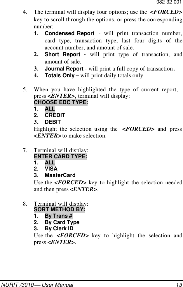 082-32-001NURIT /3010  User Manual 134. The terminal will display four options; use the  &lt;FORCED&gt;key to scroll through the options, or press the correspondingnumber:1. Condensed Report  - will print transaction number,card type, transaction type, last four digits of theaccount number, and amount of sale.2. Short Report -  will print type of transaction, andamount of sale.3. Journal Report - will print a full copy of transaction.4. Totals Only – will print daily totals only5. When you have highlighted the type of current report,press &lt;ENTER&gt;, terminal will display:CHOOSE EDC TYPE:1. ALL2. CREDIT3. DEBITHighlight the selection using the  &lt;FORCED&gt; and press&lt;ENTER&gt; to make selection.7. Terminal will display:ENTER CARD TYPE:1. ALL2. VISA3. MasterCardUse the &lt;FORCED&gt; key to highlight the selection neededand then press &lt;ENTER&gt;.8. Terminal will display:SORT METHOD BY:1. By Trans #2. By Card Type3. By Clerk IDUse the  &lt;FORCED&gt; key to highlight the selection andpress &lt;ENTER&gt;.