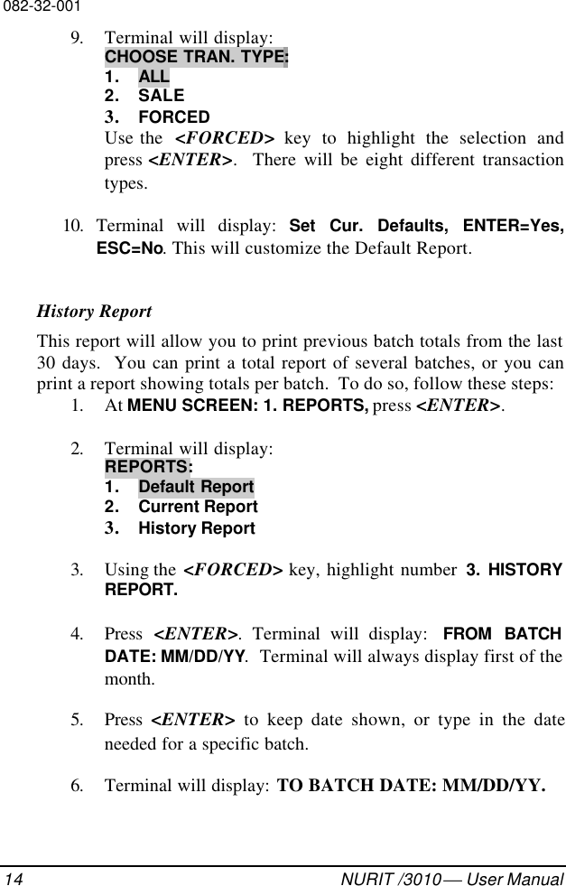 082-32-00114 NURIT /3010  User Manual9. Terminal will display:CHOOSE TRAN. TYPE:1. ALL2. SALE3. FORCEDUse the  &lt;FORCED&gt; key to highlight the selection andpress &lt;ENTER&gt;.  There will be eight different transactiontypes.10. Terminal will display: Set Cur. Defaults, ENTER=Yes,ESC=No. This will customize the Default Report.History ReportThis report will allow you to print previous batch totals from the last30 days.  You can print a total report of several batches, or you canprint a report showing totals per batch.  To do so, follow these steps:1. At MENU SCREEN: 1. REPORTS, press &lt;ENTER&gt;.2. Terminal will display:REPORTS:1. Default Report2. Current Report3. History Report3. Using the  &lt;FORCED&gt; key, highlight number 3. HISTORYREPORT.4. Press  &lt;ENTER&gt;. Terminal will display:  FROM BATCHDATE: MM/DD/YY.  Terminal will always display first of themonth.5. Press  &lt;ENTER&gt; to keep date shown, or type in the dateneeded for a specific batch.6. Terminal will display: TO BATCH DATE: MM/DD/YY.