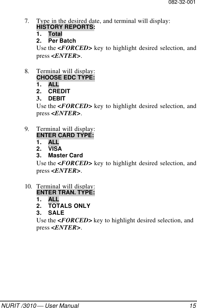 082-32-001NURIT /3010  User Manual 157. Type in the desired date, and terminal will display:HISTORY REPORTS:1. Total2. Per BatchUse the &lt;FORCED&gt; key to highlight desired selection, andpress &lt;ENTER&gt;.8. Terminal will display:CHOOSE EDC TYPE:1. ALL2. CREDIT3. DEBITUse the &lt;FORCED&gt; key to highlight desired selection, andpress &lt;ENTER&gt;.9. Terminal will display:ENTER CARD TYPE:1. ALL2. VISA3. Master CardUse the &lt;FORCED&gt; key to highlight desired selection, andpress &lt;ENTER&gt;.10. Terminal will display:ENTER TRAN. TYPE:1. ALL2. TOTALS ONLY3. SALEUse the &lt;FORCED&gt; key to highlight desired selection, andpress &lt;ENTER&gt;.