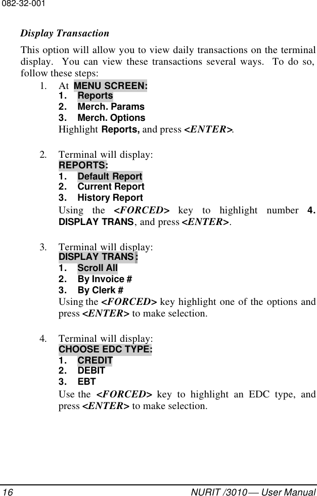 082-32-00116 NURIT /3010  User ManualDisplay TransactionThis option will allow you to view daily transactions on the terminaldisplay.  You can view these transactions several ways.  To do so,follow these steps:1. At  MENU SCREEN:1. Reports2. Merch. Params3. Merch. OptionsHighlight Reports, and press &lt;ENTER&gt;.2. Terminal will display:REPORTS:1. Default Report2. Current Report3. History ReportUsing the &lt;FORCED&gt; key to highlight number 4.DISPLAY TRANS, and press &lt;ENTER&gt;.3. Terminal will display:DISPLAY TRANS :1. Scroll All2. By Invoice #3. By Clerk #Using the &lt;FORCED&gt; key highlight one of the options andpress &lt;ENTER&gt; to make selection.4. Terminal will display:CHOOSE EDC TYPE:1. CREDIT2. DEBIT3. EBTUse the  &lt;FORCED&gt; key to highlight an EDC type, andpress &lt;ENTER&gt; to make selection.