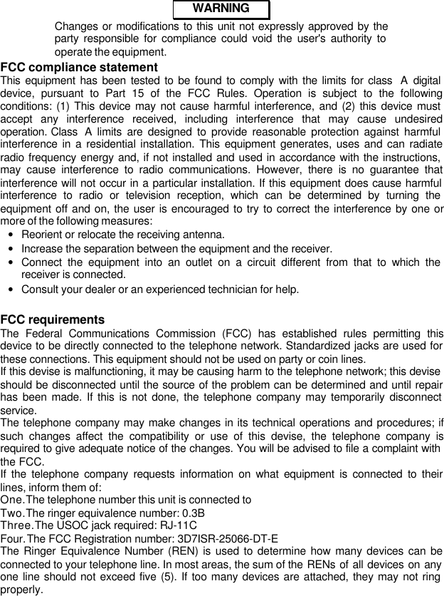 082-32-001WARNINGChanges or modifications to this unit not expressly approved by theparty responsible for compliance could void the user&apos;s authority tooperate the equipment.FCC compliance statementThis equipment has been tested to be found to comply with the limits for class  A digitaldevice, pursuant to Part 15 of the FCC Rules. Operation is subject to the followingconditions: (1) This device may not cause harmful interference, and (2) this device mustaccept any interference received, including interference that may cause undesiredoperation. Class  A limits are designed to provide reasonable protection against harmfulinterference in a residential installation. This equipment generates, uses and can radiateradio frequency energy and, if not installed and used in accordance with the instructions,may cause interference to radio communications. However, there is no guarantee thatinterference will not occur in a particular installation. If this equipment does cause harmfulinterference to radio or television reception, which can be determined by turning theequipment off and on, the user is encouraged to try to correct the interference by one ormore of the following measures: • Reorient or relocate the receiving antenna. • Increase the separation between the equipment and the receiver. • Connect the equipment into an outlet on a circuit different from that to which thereceiver is connected. • Consult your dealer or an experienced technician for help.FCC requirementsThe Federal Communications Commission (FCC) has established rules permitting thisdevice to be directly connected to the telephone network. Standardized jacks are used forthese connections. This equipment should not be used on party or coin lines.If this devise is malfunctioning, it may be causing harm to the telephone network; this deviseshould be disconnected until the source of the problem can be determined and until repairhas been made. If this is not done, the telephone company may temporarily disconnectservice.The telephone company may make changes in its technical operations and procedures; ifsuch changes affect the compatibility or use of this devise, the telephone company isrequired to give adequate notice of the changes. You will be advised to file a complaint withthe FCC.If the telephone company requests information on what equipment is connected to theirlines, inform them of: One. The telephone number this unit is connected to Two. The ringer equivalence number: 0.3B Three. The USOC jack required: RJ-11C Four. The FCC Registration number: 3D7ISR-25066-DT-EThe Ringer Equivalence Number (REN) is used to determine how many devices can beconnected to your telephone line. In most areas, the sum of the RENs of all devices on anyone line should not exceed five (5). If too many devices are attached, they may not ringproperly.