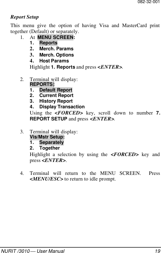 082-32-001NURIT /3010  User Manual 19Report SetupThis menu give the option of having Visa and MasterCard printtogether (Default) or separately.1. At  MENU SCREEN:1. Reports2. Merch. Params3. Merch. Options4. Host ParamsHighlight 1. Reports and press &lt;ENTER&gt;.2. Terminal will display:REPORTS:1. Default Report2. Current Report3. History Report4. Display TransactionUsing the &lt;FORCED&gt; key, scroll down to number 7.REPORT SETUP and press &lt;ENTER&gt;.3. Terminal will display:Vis/Mstr Setup:1. Separately2. TogetherHighlight a selection by using the &lt;FORCED&gt; key andpress &lt;ENTER&gt;.4. Terminal will return to the MENU SCREEN.  Press&lt;MENU/ESC&gt; to return to idle prompt.