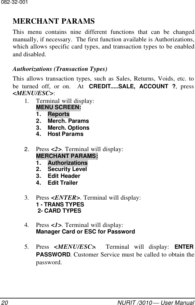 082-32-00120 NURIT /3010  User ManualMERCHANT PARAMSThis menu contains nine different functions that can be changedmanually, if necessary.  The first function available is Authorizations,which allows specific card types, and transaction types to be enabledand disabled.Authorizations (Transaction Types)This allows transaction types, such as Sales, Returns, Voids, etc. tobe turned off, or on.  At  CREDIT.....SALE, ACCOUNT ?, press&lt;MENU/ESC&gt;:1. Terminal will display:MENU SCREEN:1. Reports2. Merch. Params3. Merch. Options4. Host Params2. Press &lt;2&gt;. Terminal will display:MERCHANT PARAMS:1. Authorizations2. Security Level3. Edit Header4. Edit Trailer3. Press &lt;ENTER&gt;. Terminal will display:1 - TRANS TYPES 2- CARD TYPES4. Press &lt;1&gt;. Terminal will display:Manager Card or ESC for Password5. Press  &lt;MENU/ESC&gt;.  Terminal will display: ENTERPASSWORD. Customer Service must be called to obtain thepassword.