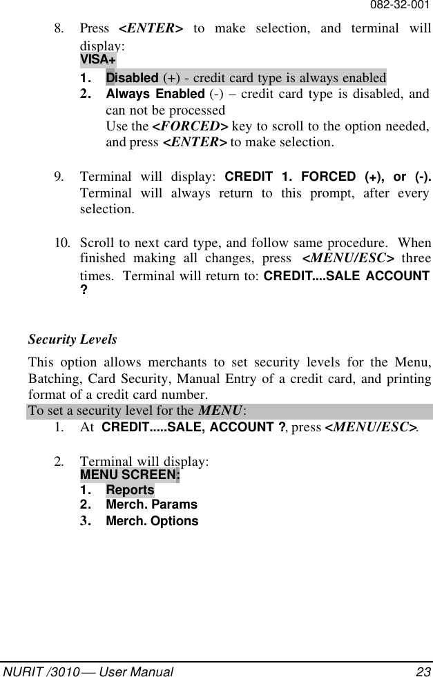 082-32-001NURIT /3010  User Manual 238. Press  &lt;ENTER&gt; to make selection, and terminal willdisplay:VISA+1. Disabled (+) - credit card type is always enabled2. Always Enabled (-) – credit card type is disabled, andcan not be processedUse the &lt;FORCED&gt; key to scroll to the option needed,and press &lt;ENTER&gt; to make selection.9. Terminal will display: CREDIT 1. FORCED (+), or (-).Terminal will always return to this prompt, after everyselection.10. Scroll to next card type, and follow same procedure.  Whenfinished making all changes, press  &lt;MENU/ESC&gt; threetimes.  Terminal will return to: CREDIT....SALE ACCOUNT?Security LevelsThis option allows merchants to set security levels for the Menu,Batching, Card Security, Manual Entry of a credit card, and printingformat of a credit card number.To set a security level for the MENU:1. At  CREDIT.....SALE, ACCOUNT ?, press &lt;MENU/ESC&gt;.2. Terminal will display:MENU SCREEN:1. Reports2. Merch. Params3. Merch. Options