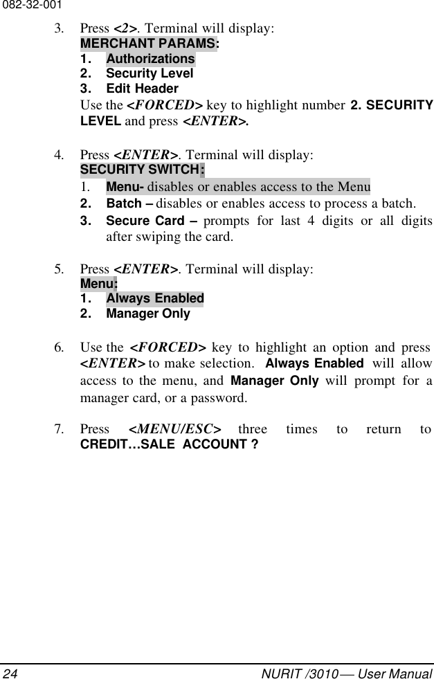 082-32-00124 NURIT /3010  User Manual3. Press &lt;2&gt;. Terminal will display:MERCHANT PARAMS:1. Authorizations2. Security Level3. Edit HeaderUse the &lt;FORCED&gt; key to highlight number 2. SECURITYLEVEL and press &lt;ENTER&gt;.4. Press &lt;ENTER&gt;. Terminal will display:SECURITY SWITCH:1. Menu- disables or enables access to the Menu2. Batch – disables or enables access to process a batch.3. Secure Card – prompts for last 4 digits or all digitsafter swiping the card.5. Press &lt;ENTER&gt;. Terminal will display:Menu:1. Always Enabled2. Manager Only6. Use the  &lt;FORCED&gt; key to highlight an option and press&lt;ENTER&gt; to make selection.  Always Enabled  will allowaccess to the menu, and Manager Only will prompt for amanager card, or a password.7. Press  &lt;MENU/ESC&gt; three times to return toCREDIT…SALE  ACCOUNT ?