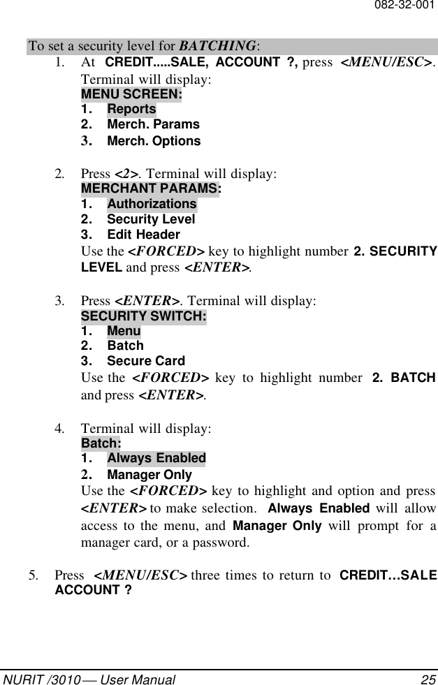 082-32-001NURIT /3010  User Manual 25To set a security level for BATCHING:1. At  CREDIT.....SALE, ACCOUNT ?, press  &lt;MENU/ESC&gt;.Terminal will display:MENU SCREEN:1. Reports2. Merch. Params3. Merch. Options2. Press &lt;2&gt;. Terminal will display:MERCHANT PARAMS:1. Authorizations2. Security Level3. Edit HeaderUse the &lt;FORCED&gt; key to highlight number 2. SECURITYLEVEL and press &lt;ENTER&gt;.3. Press &lt;ENTER&gt;. Terminal will display:SECURITY SWITCH:1. Menu2. Batch3. Secure CardUse the  &lt;FORCED&gt; key to highlight number  2. BATCHand press &lt;ENTER&gt;.4. Terminal will display:Batch:1. Always Enabled2. Manager OnlyUse the &lt;FORCED&gt; key to highlight and option and press&lt;ENTER&gt; to make selection.  Always Enabled will allowaccess to the menu, and Manager Only will prompt for amanager card, or a password.5. Press  &lt;MENU/ESC&gt; three times to return to  CREDIT…SALEACCOUNT ?