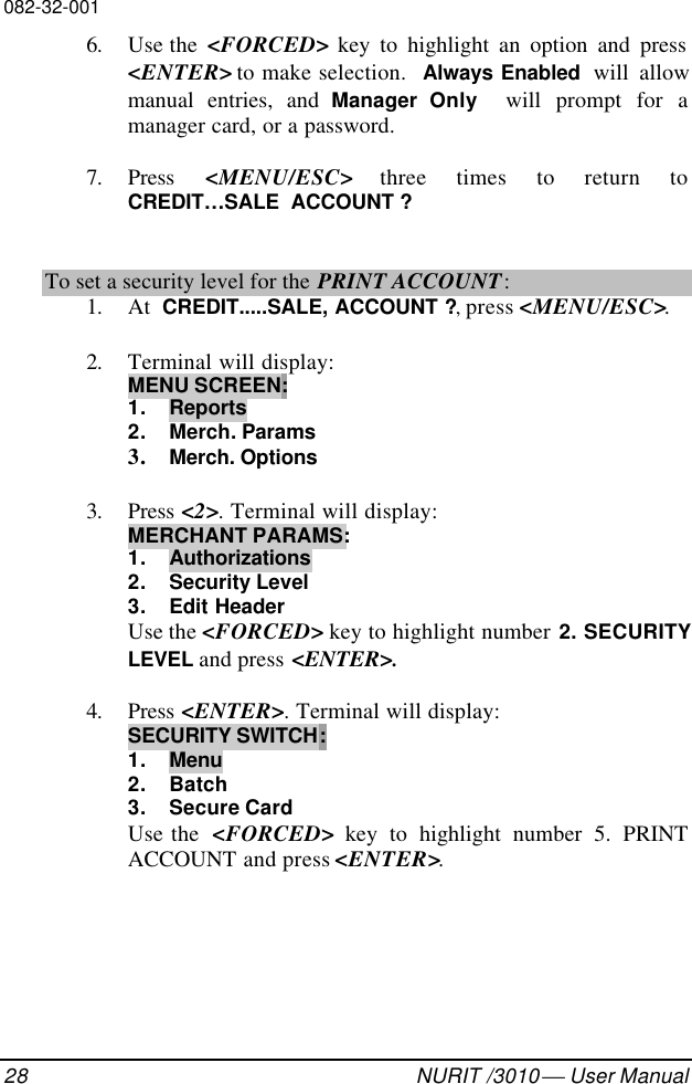 082-32-00128 NURIT /3010  User Manual6. Use the  &lt;FORCED&gt; key to highlight an option and press&lt;ENTER&gt; to make selection.  Always Enabled  will allowmanual entries, and Manager  Only  will prompt for amanager card, or a password.7. Press  &lt;MENU/ESC&gt; three times to return toCREDIT…SALE  ACCOUNT ?To set a security level for the PRINT ACCOUNT:1. At  CREDIT.....SALE, ACCOUNT ?, press &lt;MENU/ESC&gt;.2. Terminal will display:MENU SCREEN:1. Reports2. Merch. Params3. Merch. Options3. Press &lt;2&gt;. Terminal will display:MERCHANT PARAMS:1. Authorizations2. Security Level3. Edit HeaderUse the &lt;FORCED&gt; key to highlight number 2. SECURITYLEVEL and press &lt;ENTER&gt;.4. Press &lt;ENTER&gt;. Terminal will display:SECURITY SWITCH:1. Menu2. Batch3. Secure CardUse the  &lt;FORCED&gt; key to highlight number 5. PRINTACCOUNT and press &lt;ENTER&gt;.