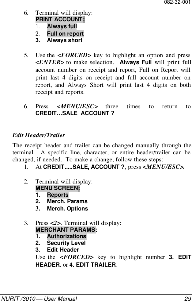 082-32-001NURIT /3010  User Manual 296. Terminal will display:PRINT ACCOUNT:1. Always full2. Full on report3. Always short5. Use the  &lt;FORCED&gt; key to highlight an option and press&lt;ENTER&gt; to make selection.  Always Full will print fullaccount number on receipt and report, Full on Report willprint last 4 digits on receipt and full account number onreport, and Always Short will print last 4 digits on bothreceipt and reports.6. Press  &lt;MENU/ESC&gt; three times to return toCREDIT…SALE  ACCOUNT ?Edit Header/TrailerThe receipt header and trailer can be changed manually through theterminal.  A specific line, character, or entire header/trailer can bechanged, if needed.  To make a change, follow these steps:1. At CREDIT.....SALE, ACCOUNT ?, press &lt;MENU/ESC&gt;.2. Terminal will display:MENU SCREEN:1. Reports2. Merch. Params3. Merch. Options3. Press &lt;2&gt;. Terminal will display:MERCHANT PARAMS:1. Authorizations2. Security Level3. Edit HeaderUse the  &lt;FORCED&gt; key to highlight number 3. EDITHEADER, or 4. EDIT TRAILER.