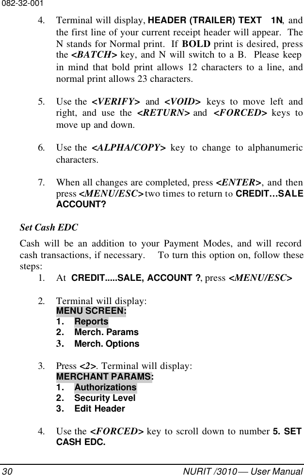 082-32-00130 NURIT /3010  User Manual4. Terminal will display, HEADER (TRAILER) TEXT   1N, andthe first line of your current receipt header will appear.  TheN stands for Normal print.  If BOLD print is desired, pressthe &lt;BATCH&gt; key, and N will switch to a B.  Please keepin mind that bold print allows 12 characters to a line, andnormal print allows 23 characters.5. Use the  &lt;VERIFY&gt; and &lt;VOID&gt; keys to move left andright, and use the &lt;RETURN&gt; and  &lt;FORCED&gt; keys tomove up and down.6. Use the  &lt;ALPHA/COPY&gt; key to change to alphanumericcharacters.7. When all changes are completed, press &lt;ENTER&gt;, and thenpress &lt;MENU/ESC&gt; two times to return to CREDIT…SALEACCOUNT?Set Cash EDCCash will be an addition to your Payment Modes, and will recordcash transactions, if necessary.    To turn this option on, follow thesesteps:1. At  CREDIT.....SALE, ACCOUNT ?, press &lt;MENU/ESC&gt;2. Terminal will display:MENU SCREEN:1. Reports2. Merch. Params3. Merch. Options3. Press &lt;2&gt;. Terminal will display:MERCHANT PARAMS:1. Authorizations2. Security Level3. Edit Header4. Use the &lt;FORCED&gt; key to scroll down to number 5. SETCASH EDC.