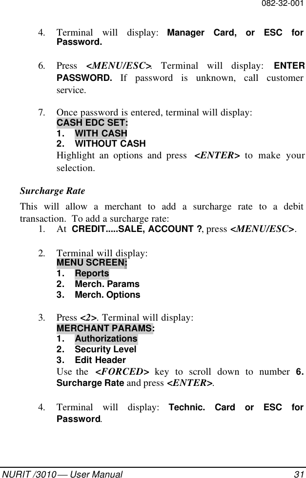 082-32-001NURIT /3010  User Manual 314. Terminal will display: Manager Card, or ESC forPassword.6. Press  &lt;MENU/ESC&gt;. Terminal will display: ENTERPASSWORD. If password is unknown, call customerservice.7. Once password is entered, terminal will display:CASH EDC SET:1. WITH CASH2. WITHOUT CASHHighlight an options and press  &lt;ENTER&gt; to make yourselection.Surcharge RateThis will allow a merchant to add a surcharge rate to a debittransaction.  To add a surcharge rate:1. At  CREDIT.....SALE, ACCOUNT ?, press &lt;MENU/ESC&gt;.2. Terminal will display:MENU SCREEN:1. Reports2. Merch. Params3. Merch. Options3. Press &lt;2&gt;. Terminal will display:MERCHANT PARAMS:1. Authorizations2. Security Level3. Edit HeaderUse the  &lt;FORCED&gt; key to scroll down to number 6.Surcharge Rate and press &lt;ENTER&gt;.4. Terminal will display: Technic. Card or ESC forPassword.