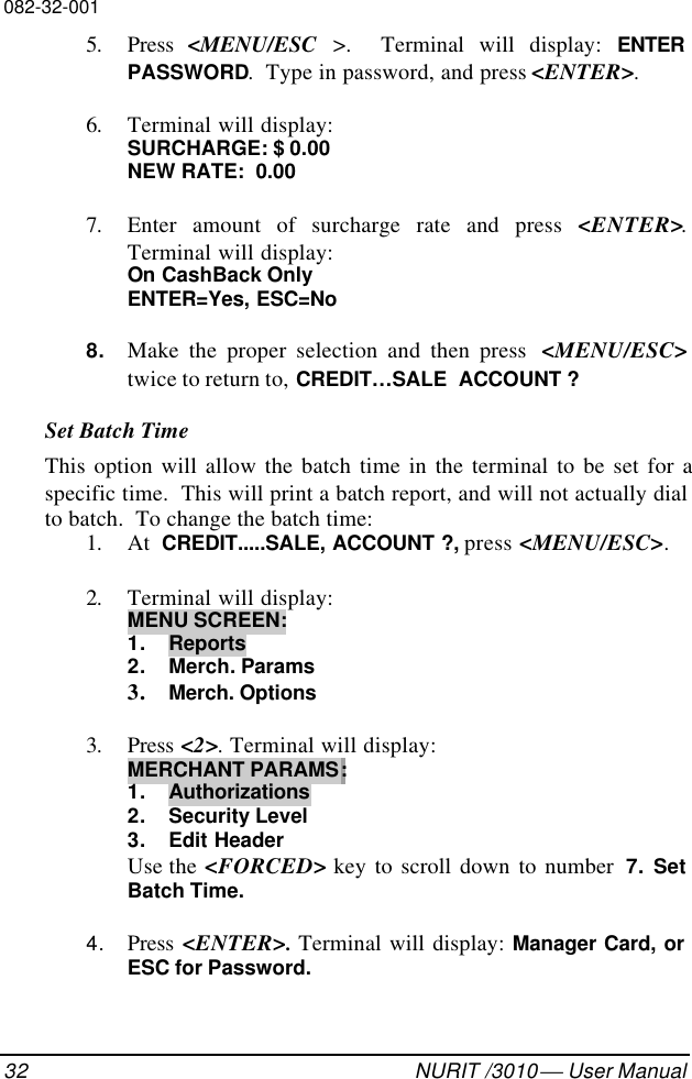 082-32-00132 NURIT /3010  User Manual5. Press  &lt;MENU/ESC &gt;.  Terminal will display: ENTERPASSWORD.  Type in password, and press &lt;ENTER&gt;.6. Terminal will display:SURCHARGE: $ 0.00NEW RATE:  0.007. Enter amount of surcharge rate and press &lt;ENTER&gt;.Terminal will display:On CashBack OnlyENTER=Yes, ESC=No8. Make the proper selection and then press  &lt;MENU/ESC&gt;twice to return to, CREDIT…SALE  ACCOUNT ?Set Batch TimeThis option will allow the batch time in the terminal to be set for aspecific time.  This will print a batch report, and will not actually dialto batch.  To change the batch time:1. At  CREDIT.....SALE, ACCOUNT ?, press &lt;MENU/ESC&gt;.2. Terminal will display:MENU SCREEN:1. Reports2. Merch. Params3. Merch. Options3. Press &lt;2&gt;. Terminal will display:MERCHANT PARAMS:1. Authorizations2. Security Level3. Edit HeaderUse the &lt;FORCED&gt; key to scroll down to number  7. SetBatch Time.4. Press  &lt;ENTER&gt;. Terminal will display: Manager Card, orESC for Password.