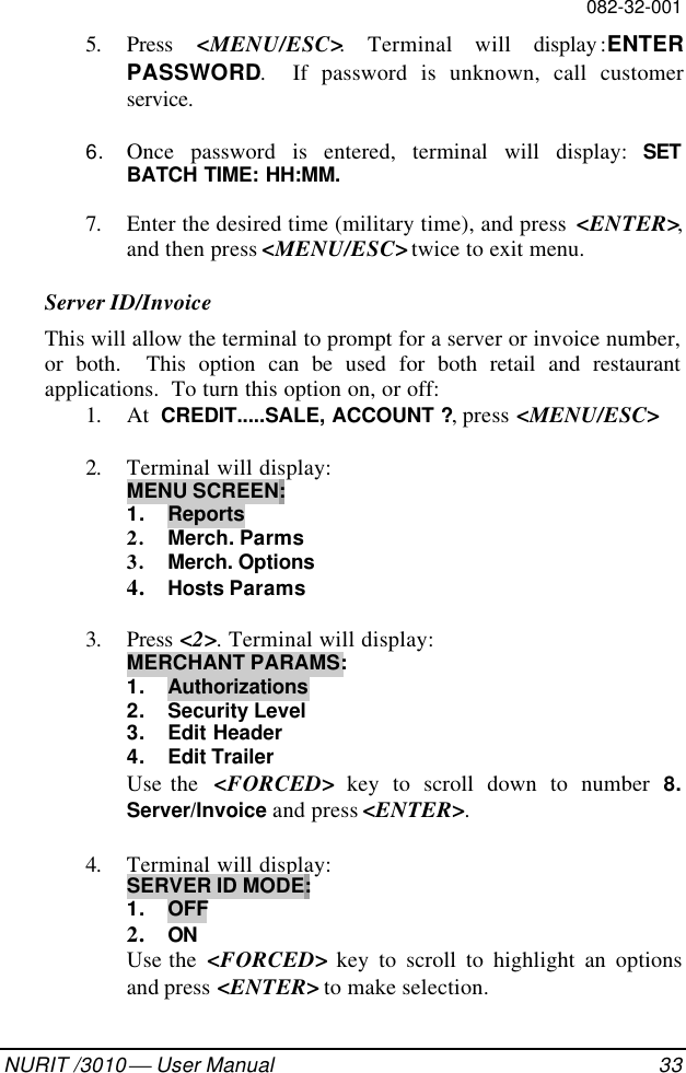 082-32-001NURIT /3010  User Manual 335. Press  &lt;MENU/ESC&gt;. Terminal will display :ENTERPASSWORD.  If password is unknown, call customerservice.6. Once password is entered, terminal will display: SETBATCH TIME: HH:MM.7. Enter the desired time (military time), and press  &lt;ENTER&gt;,and then press &lt;MENU/ESC&gt; twice to exit menu.Server ID/InvoiceThis will allow the terminal to prompt for a server or invoice number,or both.  This option can be used for both retail and restaurantapplications.  To turn this option on, or off:1. At  CREDIT.....SALE, ACCOUNT ?, press &lt;MENU/ESC&gt;2. Terminal will display:MENU SCREEN:1. Reports2. Merch. Parms3. Merch. Options4. Hosts Params3. Press &lt;2&gt;. Terminal will display:MERCHANT PARAMS:1. Authorizations2. Security Level3. Edit Header4. Edit TrailerUse the  &lt;FORCED&gt; key to scroll down to number 8.Server/Invoice and press &lt;ENTER&gt;.4. Terminal will display:SERVER ID MODE:1. OFF2. ONUse the  &lt;FORCED&gt; key to scroll to highlight an optionsand press &lt;ENTER&gt; to make selection.