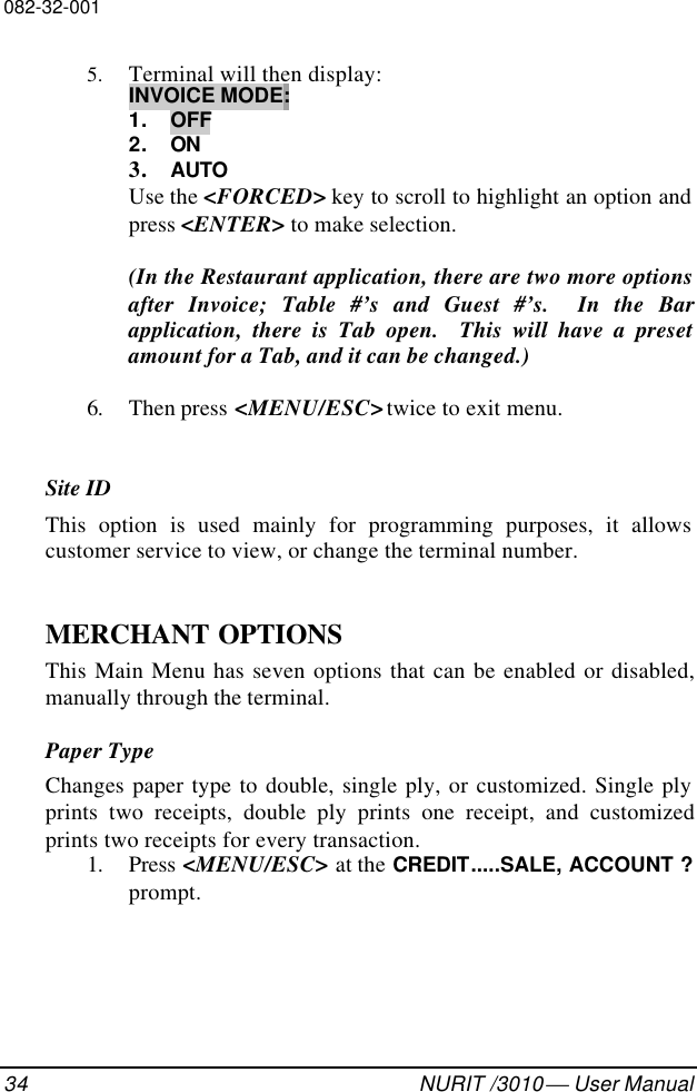 082-32-00134 NURIT /3010  User Manual5. Terminal will then display:INVOICE MODE:1. OFF2. ON3. AUTOUse the &lt;FORCED&gt; key to scroll to highlight an option andpress &lt;ENTER&gt; to make selection.(In the Restaurant application, there are two more optionsafter Invoice; Table #’s and Guest #’s.  In the Barapplication, there is Tab open.  This will have a presetamount for a Tab, and it can be changed.)6. Then press &lt;MENU/ESC&gt; twice to exit menu.Site IDThis option is used mainly for programming purposes, it allowscustomer service to view, or change the terminal number.MERCHANT OPTIONSThis Main Menu has seven options that can be enabled or disabled,manually through the terminal.Paper TypeChanges paper type to double, single ply, or customized. Single plyprints two receipts, double ply prints one receipt, and customizedprints two receipts for every transaction.1. Press &lt;MENU/ESC&gt; at the CREDIT.....SALE, ACCOUNT ?prompt.