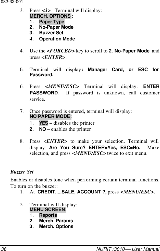 082-32-00136 NURIT /3010  User Manual3. Press &lt;3&gt;.  Terminal will display:MERCH. OPTIONS :1. Paper Type2. No-Paper Mode3. Buzzer Set4. Operation Mode4. Use the &lt;FORCED&gt; key to scroll to 2. No-Paper Mode andpress &lt;ENTER&gt;.5. Terminal will display:  Manager Card, or ESC forPassword.6. Press  &lt;MENU/ESC&gt;. Terminal will display: ENTERPASSWORD.  If password is unknown, call customerservice.7. Once password is entered, terminal will display:NO PAPER MODE:1. YES – disables the printer2. NO – enables the printer8. Press  &lt;ENTER&gt; to make your selection. Terminal willdisplay:  Are You Sure? ENTER=Yes, ESC=No.  Makeselection, and press &lt;MENU/ESC&gt; twice to exit menu.Buzzer SetEnables or disables tone when performing certain terminal functions.To turn on the buzzer:1. At  CREDIT.....SALE, ACCOUNT ?, press &lt;MENU/ESC&gt;.2. Terminal will display:MENU SCREEN:1. Reports2. Merch. Params3. Merch. Options