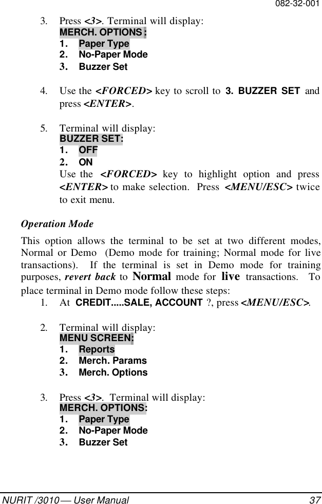 082-32-001NURIT /3010  User Manual 373. Press &lt;3&gt;. Terminal will display:MERCH. OPTIONS :1. Paper Type2. No-Paper Mode3. Buzzer Set4. Use the &lt;FORCED&gt; key to scroll to  3. BUZZER SET andpress &lt;ENTER&gt;.5. Terminal will display:BUZZER SET:1. OFF2. ONUse the  &lt;FORCED&gt; key to highlight option and press&lt;ENTER&gt; to make selection.  Press  &lt;MENU/ESC&gt; twiceto exit menu.Operation ModeThis option allows the terminal to be set at two different modes,Normal or Demo  (Demo mode for training; Normal mode for livetransactions).  If the terminal is set in Demo mode for trainingpurposes,  revert back to  Normal mode for  live transactions.  Toplace terminal in Demo mode follow these steps:1. At  CREDIT.....SALE, ACCOUNT ?, press &lt;MENU/ESC&gt;.2. Terminal will display:MENU SCREEN:1. Reports2. Merch. Params3. Merch. Options3. Press &lt;3&gt;.  Terminal will display:MERCH. OPTIONS:1. Paper Type2. No-Paper Mode3. Buzzer Set