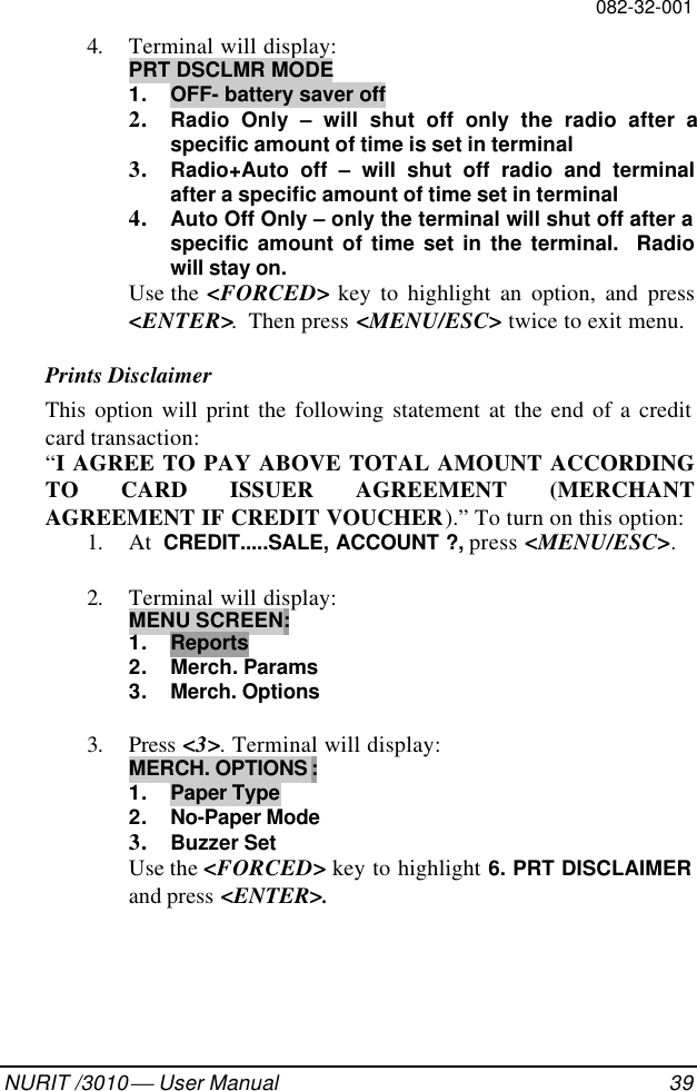 082-32-001NURIT /3010  User Manual 394. Terminal will display:PRT DSCLMR MODE1. OFF- battery saver off2. Radio Only – will shut off only the radio after aspecific amount of time is set in terminal3. Radio+Auto off – will shut off radio and terminalafter a specific amount of time set in terminal4. Auto Off Only – only the terminal will shut off after aspecific amount of time set in the terminal.  Radiowill stay on.Use the &lt;FORCED&gt; key to highlight an option, and press&lt;ENTER&gt;.  Then press &lt;MENU/ESC&gt; twice to exit menu.Prints DisclaimerThis option will print the following statement at the end of a creditcard transaction:“I AGREE TO PAY ABOVE TOTAL AMOUNT ACCORDINGTO CARD ISSUER AGREEMENT (MERCHANTAGREEMENT IF CREDIT VOUCHER).” To turn on this option:1. At  CREDIT.....SALE, ACCOUNT ?, press &lt;MENU/ESC&gt;.2. Terminal will display:MENU SCREEN:1. Reports2. Merch. Params3. Merch. Options3. Press &lt;3&gt;. Terminal will display:MERCH. OPTIONS :1. Paper Type2. No-Paper Mode3. Buzzer SetUse the &lt;FORCED&gt; key to highlight 6. PRT DISCLAIMERand press &lt;ENTER&gt;.