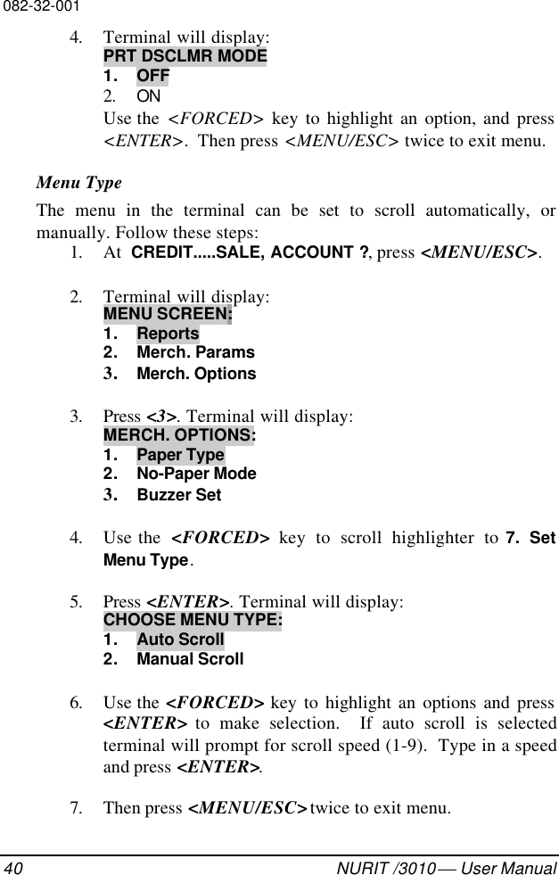 082-32-00140 NURIT /3010  User Manual4. Terminal will display:PRT DSCLMR MODE1. OFF2. ONUse the  &lt;FORCED&gt; key to highlight an option, and press&lt;ENTER&gt;.  Then press &lt;MENU/ESC&gt; twice to exit menu.Menu TypeThe menu in the terminal can be set to scroll automatically, ormanually. Follow these steps:1. At  CREDIT.....SALE, ACCOUNT ?, press &lt;MENU/ESC&gt;.2. Terminal will display:MENU SCREEN:1. Reports2. Merch. Params3. Merch. Options3. Press &lt;3&gt;. Terminal will display:MERCH. OPTIONS:1. Paper Type2. No-Paper Mode3. Buzzer Set4. Use the  &lt;FORCED&gt; key to scroll highlighter to 7. SetMenu Type.5. Press &lt;ENTER&gt;. Terminal will display:CHOOSE MENU TYPE:1. Auto Scroll2. Manual Scroll6. Use the &lt;FORCED&gt; key to highlight an options and press&lt;ENTER&gt; to make selection.  If auto scroll is selectedterminal will prompt for scroll speed (1-9).  Type in a speedand press &lt;ENTER&gt;.7. Then press &lt;MENU/ESC&gt; twice to exit menu.