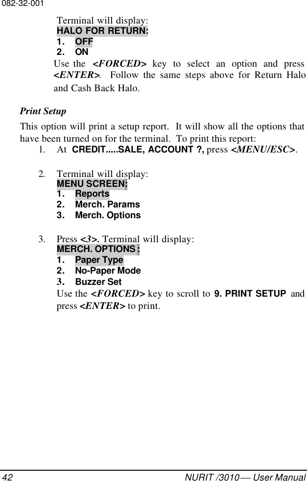 082-32-00142 NURIT /3010  User ManualTerminal will display:HALO FOR RETURN:1. OFF2. ONUse the  &lt;FORCED&gt; key to select an option and press&lt;ENTER&gt;.  Follow the same steps above for Return Haloand Cash Back Halo.Print SetupThis option will print a setup report.  It will show all the options thathave been turned on for the terminal.  To print this report:1. At  CREDIT.....SALE, ACCOUNT ?, press &lt;MENU/ESC&gt;.2. Terminal will display:MENU SCREEN:1. Reports2. Merch. Params3. Merch. Options3. Press &lt;3&gt;. Terminal will display:MERCH. OPTIONS :1. Paper Type2. No-Paper Mode3. Buzzer SetUse the &lt;FORCED&gt; key to scroll to 9. PRINT SETUP andpress &lt;ENTER&gt; to print.