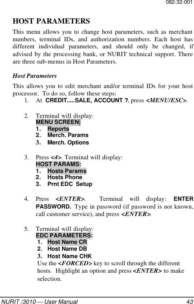 082-32-001NURIT /3010  User Manual 43HOST PARAMETERSThis menu allows you to change host parameters, such as merchantnumbers, terminal IDs, and authorization numbers. Each host hasdifferent individual parameters, and should only be changed, ifadvised by the processing bank, or NURIT technical support. Thereare three sub-menus in Host Parameters.Host ParametersThis allows you to edit merchant and/or terminal IDs for your hostprocessor.  To do so, follow these steps:1. At  CREDIT.....SALE, ACCOUNT ?, press &lt;MENU/ESC&gt;.2. Terminal will display:MENU SCREEN:1. Reports2. Merch. Params3. Merch. Options3. Press &lt;4&gt;. Terminal will display:HOST PARAMS:1. Hosts Params2. Hosts Phone3.  Prnt EDC  Setup4. Press  &lt;ENTER&gt;.  Terminal will display: ENTERPASSWORD.  Type in password (if password is not known,call customer service), and press &lt;ENTER&gt;.5. Terminal will display:EDC PARAMETERS:1. Host Name CR2. Host Name DB3. Host Name CHKUse the &lt;FORCED&gt; key to scroll through the differenthosts.  Highlight an option and press &lt;ENTER&gt; to makeselection.