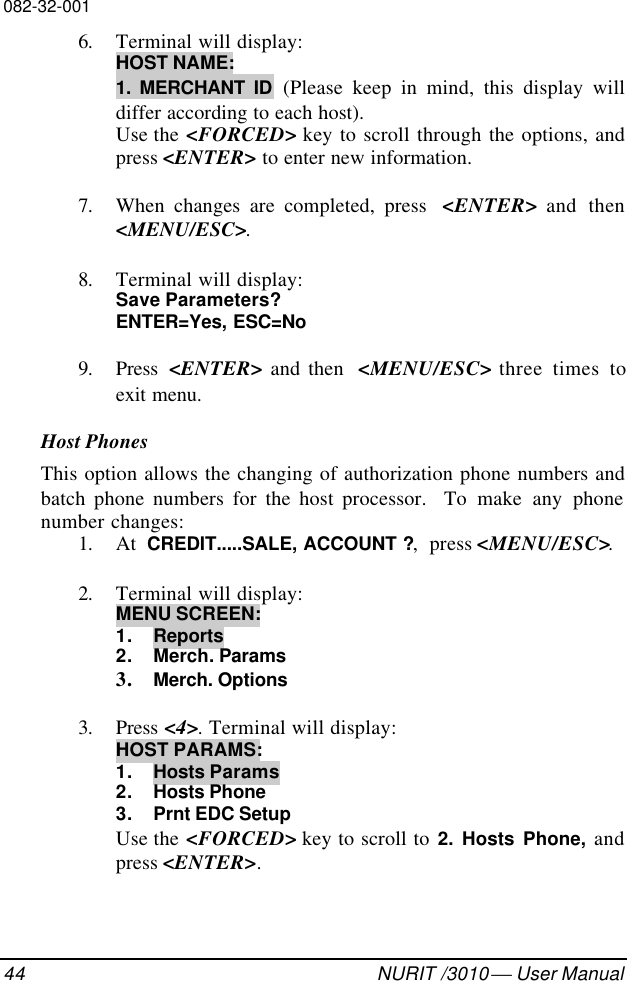 082-32-00144 NURIT /3010  User Manual6. Terminal will display:HOST NAME:1. MERCHANT ID (Please keep in mind, this display willdiffer according to each host).Use the &lt;FORCED&gt; key to scroll through the options, andpress &lt;ENTER&gt; to enter new information.7. When changes are completed, press  &lt;ENTER&gt; and then&lt;MENU/ESC&gt;.8. Terminal will display:Save Parameters?ENTER=Yes, ESC=No9. Press  &lt;ENTER&gt; and then  &lt;MENU/ESC&gt; three times toexit menu.Host PhonesThis option allows the changing of authorization phone numbers andbatch phone numbers for the host processor.  To make any phonenumber changes:1. At  CREDIT.....SALE, ACCOUNT ?,  press &lt;MENU/ESC&gt;.2. Terminal will display:MENU SCREEN:1. Reports2. Merch. Params3. Merch. Options3. Press &lt;4&gt;. Terminal will display:HOST PARAMS:1. Hosts Params2. Hosts Phone3. Prnt EDC SetupUse the &lt;FORCED&gt; key to scroll to 2. Hosts Phone, andpress &lt;ENTER&gt;.