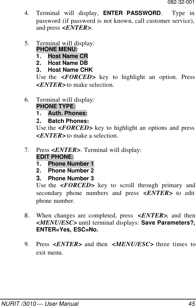 082-32-001NURIT /3010  User Manual 454. Terminal will display, ENTER PASSWORD.  Type inpassword (if password is not known, call customer service),and press &lt;ENTER&gt;.5. Terminal will display:PHONE MENU:1. Host Name CR2. Host Name DB3. Host Name CHKUse the  &lt;FORCED&gt; key to highlight an option. Press&lt;ENTER&gt; to make selection.6. Terminal will display:PHONE TYPE:1.  Auth. Phones:2. Batch Phones:Use the &lt;FORCED&gt; key to highlight an options and press&lt;ENTER&gt; to make a selection.7. Press &lt;ENTER&gt;. Terminal will display:EDIT PHONE:1. Phone Number 12. Phone Number 23. Phone Number 3Use the  &lt;FORCED&gt; key to scroll through primary andsecondary phone numbers and press &lt;ENTER&gt; to editphone number.8. When changes are completed, press  &lt;ENTER&gt;, and then&lt;MENU/ESC&gt; until terminal displays: Save Parameters?,ENTER=Yes, ESC=No.9. Press  &lt;ENTER&gt; and then  &lt;MENU/ESC&gt; three times toexit menu.