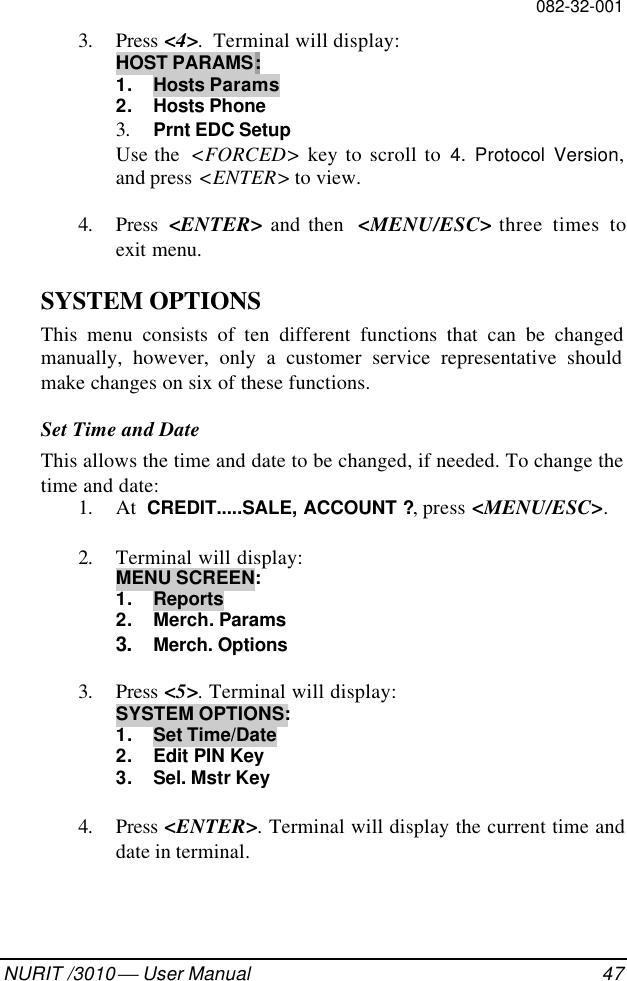 082-32-001NURIT /3010  User Manual 473. Press &lt;4&gt;.  Terminal will display:HOST PARAMS:1. Hosts Params2. Hosts Phone3. Prnt EDC SetupUse the  &lt;FORCED&gt; key to scroll to 4. Protocol Version,and press &lt;ENTER&gt; to view.4. Press  &lt;ENTER&gt; and then  &lt;MENU/ESC&gt; three times toexit menu.SYSTEM OPTIONSThis menu consists of ten different functions that can be changedmanually, however, only a customer service representative shouldmake changes on six of these functions.Set Time and DateThis allows the time and date to be changed, if needed. To change thetime and date:1. At  CREDIT.....SALE, ACCOUNT ?, press &lt;MENU/ESC&gt;.2. Terminal will display:MENU SCREEN:1. Reports2. Merch. Params3. Merch. Options3. Press &lt;5&gt;. Terminal will display:SYSTEM OPTIONS:1. Set Time/Date2. Edit PIN Key3. Sel. Mstr Key4. Press &lt;ENTER&gt;. Terminal will display the current time anddate in terminal.