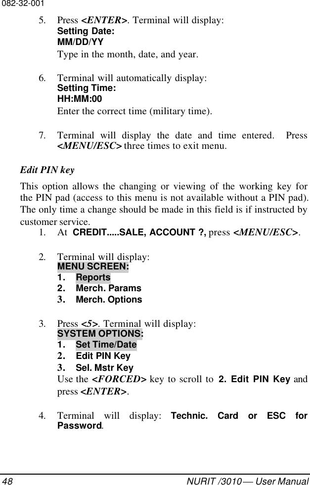 082-32-00148 NURIT /3010  User Manual5. Press &lt;ENTER&gt;. Terminal will display:Setting Date:MM/DD/YYType in the month, date, and year.6. Terminal will automatically display:Setting Time:HH:MM:00Enter the correct time (military time).7. Terminal will display the date and time entered.  Press&lt;MENU/ESC&gt; three times to exit menu.Edit PIN keyThis option allows the changing or viewing of the working key forthe PIN pad (access to this menu is not available without a PIN pad).The only time a change should be made in this field is if instructed bycustomer service.1. At  CREDIT.....SALE, ACCOUNT ?, press &lt;MENU/ESC&gt;.2. Terminal will display:MENU SCREEN:1. Reports2. Merch. Params3. Merch. Options3. Press &lt;5&gt;. Terminal will display:SYSTEM OPTIONS:1. Set Time/Date2. Edit PIN Key3. Sel. Mstr KeyUse the &lt;FORCED&gt; key to scroll to  2. Edit PIN Key andpress &lt;ENTER&gt;.4. Terminal will display: Technic. Card or ESC forPassword.