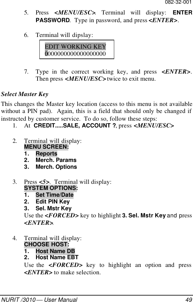 082-32-001NURIT /3010  User Manual 495. Press  &lt;MENU/ESC&gt;. Terminal will display: ENTERPASSWORD.  Type in password, and press &lt;ENTER&gt;.6. Terminal will dipslay:7. Type in the correct working key, and press  &lt;ENTER&gt;.Then press &lt;MENU/ESC&gt; twice to exit menu.Select Master KeyThis changes the Master key location (access to this menu is not availablewithout a PIN pad).  Again, this is a field that should only be changed ifinstructed by customer service.  To do so, follow these steps:1. At  CREDIT.....SALE, ACCOUNT ?, press &lt;MENU/ESC&gt;2. Terminal will display:MENU SCREEN:1. Reports2. Merch. Params3. Merch. Options3. Press &lt;5&gt;.  Terminal will display:SYSTEM OPTIONS:1. Set Time/Date2. Edit PIN Key3. Sel. Mstr KeyUse the &lt;FORCED&gt; key to highlight 3. Sel. Mstr Key and press&lt;ENTER&gt;.4. Terminal will display:CHOOSE HOST:1. Host Name DB2. Host Name EBTUse the  &lt;FORCED&gt; key to highlight an option and press&lt;ENTER&gt; to make selection.EDIT WORKING KEY0000000000000000000