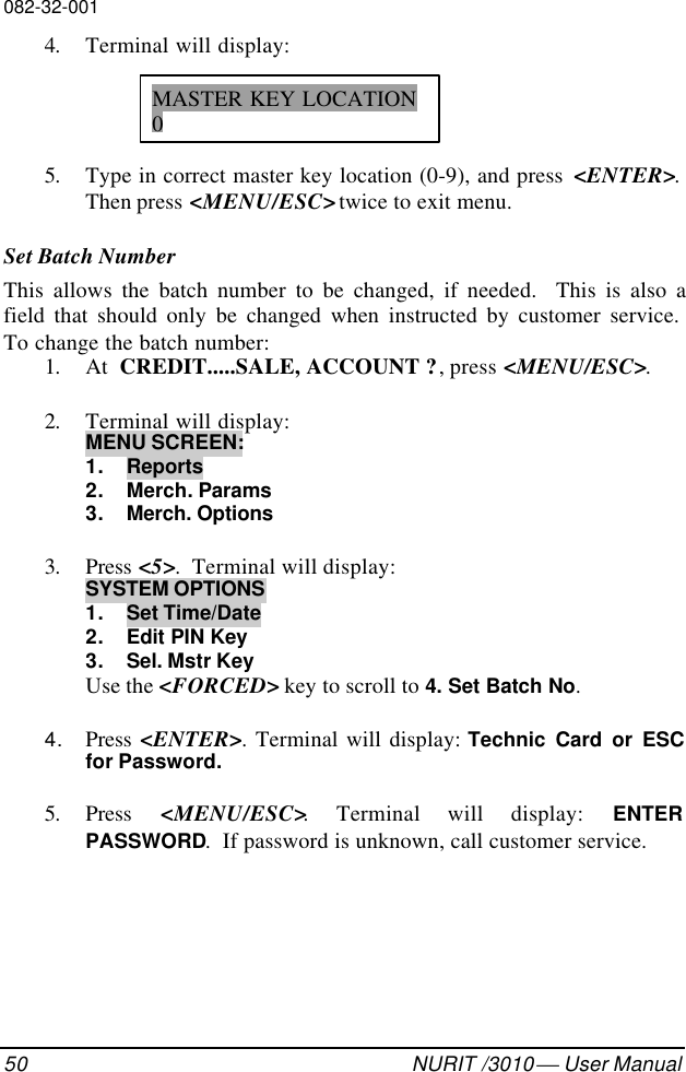 082-32-00150 NURIT /3010  User Manual4. Terminal will display:5. Type in correct master key location (0-9), and press  &lt;ENTER&gt;.Then press &lt;MENU/ESC&gt; twice to exit menu.Set Batch NumberThis allows the batch number to be changed, if needed.  This is also afield that should only be changed when instructed by customer service.To change the batch number:1. At  CREDIT.....SALE, ACCOUNT ?, press &lt;MENU/ESC&gt;.2. Terminal will display:MENU SCREEN:1. Reports2. Merch. Params3. Merch. Options3. Press &lt;5&gt;.  Terminal will display:SYSTEM OPTIONS1. Set Time/Date2. Edit PIN Key3. Sel. Mstr KeyUse the &lt;FORCED&gt; key to scroll to 4. Set Batch No.4. Press  &lt;ENTER&gt;. Terminal will display: Technic Card or ESCfor Password.5. Press  &lt;MENU/ESC&gt;. Terminal will display: ENTERPASSWORD.  If password is unknown, call customer service.MASTER KEY LOCATION0