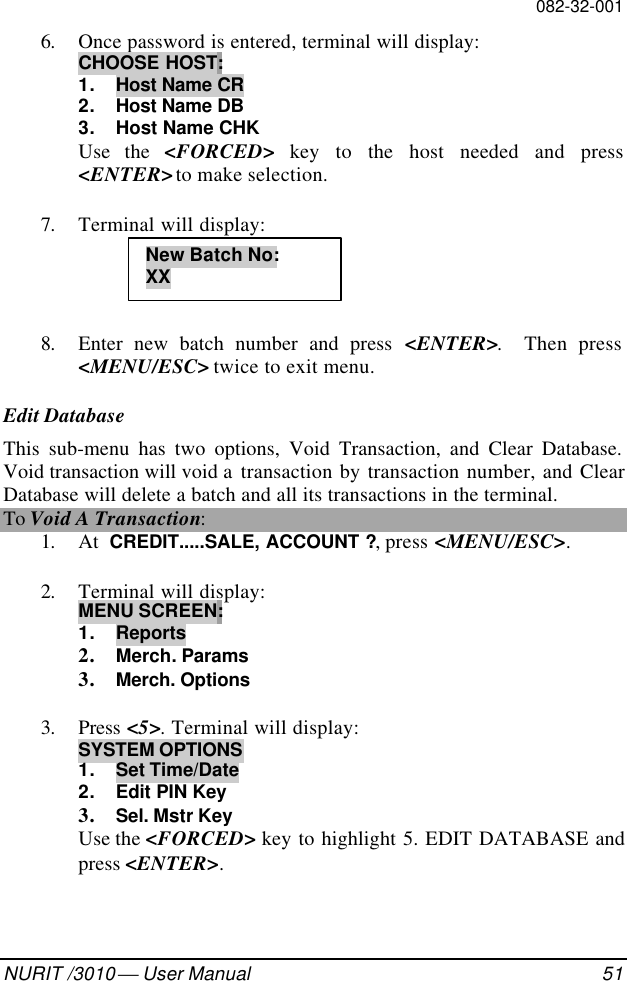 082-32-001NURIT /3010  User Manual 516. Once password is entered, terminal will display:CHOOSE HOST:1. Host Name CR2. Host Name DB3. Host Name CHKUse the &lt;FORCED&gt; key to the host needed and press&lt;ENTER&gt; to make selection.7. Terminal will display:8. Enter new batch number and press &lt;ENTER&gt;.  Then press&lt;MENU/ESC&gt; twice to exit menu.Edit DatabaseThis sub-menu has two options, Void Transaction, and Clear Database.Void transaction will void a  transaction by transaction number, and ClearDatabase will delete a batch and all its transactions in the terminal.To Void A Transaction:1. At  CREDIT.....SALE, ACCOUNT ?, press &lt;MENU/ESC&gt;.2. Terminal will display:MENU SCREEN:1. Reports2. Merch. Params3. Merch. Options3. Press &lt;5&gt;. Terminal will display:SYSTEM OPTIONS1. Set Time/Date2. Edit PIN Key3. Sel. Mstr KeyUse the &lt;FORCED&gt; key to highlight 5. EDIT DATABASE andpress &lt;ENTER&gt;.New Batch No:XX