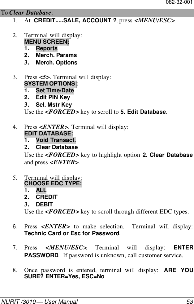 082-32-001NURIT /3010  User Manual 53To Clear Database:1. At  CREDIT.....SALE, ACCOUNT ?, press &lt;MENU/ESC&gt;.2. Terminal will display:MENU SCREEN:1. Reports2. Merch. Params3. Merch. Options3. Press &lt;5&gt;. Terminal will display:SYSTEM OPTIONS :1. Set Time/Date2. Edit PIN Key3. Sel. Mstr KeyUse the &lt;FORCED&gt; key to scroll to 5. Edit Database.4. Press &lt;ENTER&gt;. Terminal will display:EDIT DATABASE:1. Void Transact.2. Clear DatabaseUse the &lt;FORCED&gt; key to highlight option 2. Clear Databaseand press &lt;ENTER&gt;.5. Terminal will display:CHOOSE EDC TYPE:1. ALL2. CREDIT3. DEBITUse the &lt;FORCED&gt; key to scroll through different EDC types.6. Press  &lt;ENTER&gt; to make selection.  Terminal will display:Technic Card or Esc for Password.7. Press  &lt;MENU/ESC&gt;. Terminal will display: ENTERPASSWORD.  If password is unknown, call customer service.8. Once password is entered, terminal will display:  ARE YOUSURE? ENTER=Yes, ESC=No.