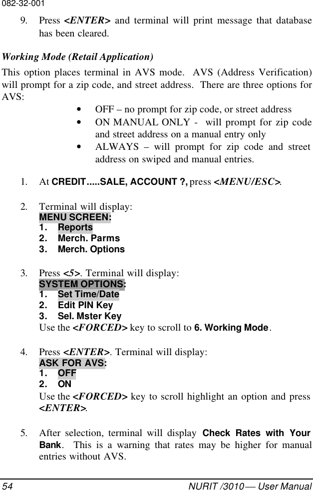 082-32-00154 NURIT /3010  User Manual9. Press  &lt;ENTER&gt; and terminal will print message that databasehas been cleared.Working Mode (Retail Application)This option places terminal in AVS mode.  AVS (Address Verification)will prompt for a zip code, and street address.  There are three options forAVS: • OFF – no prompt for zip code, or street address• ON MANUAL ONLY -  will prompt for zip codeand street address on a manual entry only• ALWAYS – will prompt for zip code and streetaddress on swiped and manual entries.1. At CREDIT.....SALE, ACCOUNT ?, press &lt;MENU/ESC&gt;.2. Terminal will display:MENU SCREEN:1. Reports2. Merch. Parms3. Merch. Options3. Press &lt;5&gt;. Terminal will display:SYSTEM OPTIONS:1. Set Time/Date2. Edit PIN Key3. Sel. Mster KeyUse the &lt;FORCED&gt; key to scroll to 6. Working Mode.4. Press &lt;ENTER&gt;. Terminal will display:ASK FOR AVS:1. OFF2. ONUse the &lt;FORCED&gt; key to scroll highlight an option and press&lt;ENTER&gt;.5. After selection, terminal will display Check Rates with YourBank.  This is a warning that rates may be higher for manualentries without AVS.