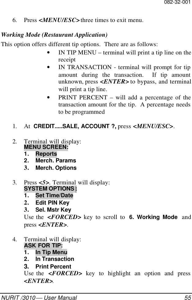 082-32-001NURIT /3010  User Manual 556. Press &lt;MENU/ESC&gt; three times to exit menu.Working Mode (Restaurant Application)This option offers different tip options.  There are as follows:• IN TIP MENU – terminal will print a tip line on thereceipt• IN TRANSACTION - terminal will prompt for tipamount during the transaction.  If tip amountunknown, press &lt;ENTER&gt; to bypass, and terminalwill print a tip line.• PRINT PERCENT – will add a percentage of thetransaction amount for the tip.  A percentage needsto be programmed1. At  CREDIT.....SALE, ACCOUNT ?, press &lt;MENU/ESC&gt;.2. Terminal will display:MENU SCREEN:1. Reports2. Merch. Params3. Merch. Options3. Press &lt;5&gt;. Terminal will display:SYSTEM OPTIONS :1. Set Time/Date2. Edit PIN Key3. Sel. Mstr KeyUse the  &lt;FORCED&gt; key to scroll to  6. Working Mode andpress &lt;ENTER&gt;.4. Terminal will display:ASK FOR TIP:1. In Tip Menu2. In Transaction3. Print PercentUse the  &lt;FORCED&gt; key to highlight an option and press&lt;ENTER&gt;.