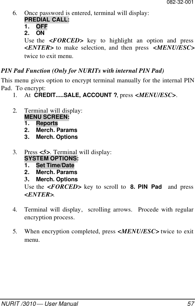 082-32-001NURIT /3010  User Manual 576. Once password is entered, terminal will display:PREDIAL CALL:1. OFF2. ONUse the  &lt;FORCED&gt; key to highlight an option and press&lt;ENTER&gt; to make selection, and then press  &lt;MENU/ESC&gt;twice to exit menu.PIN Pad Function (Only for NURITs with internal PIN Pad)This menu gives option to encrypt terminal manually for the internal PINPad.  To encrypt:1. At  CREDIT.....SALE, ACCOUNT ?, press &lt;MENU/ESC&gt;.2. Terminal will display:MENU SCREEN:1. Reports2. Merch. Params3. Merch. Options3. Press &lt;5&gt;. Terminal will display:SYSTEM OPTIONS:1. Set Time/Date2. Merch. Params3. Merch. OptionsUse the  &lt;FORCED&gt; key to scroll to  8. PIN  Pad   and press&lt;ENTER&gt;.4. Terminal will display,  scrolling arrows.  Procede with regularencryption process.5. When encryption completed, press &lt;MENU/ESC&gt; twice to exitmenu.