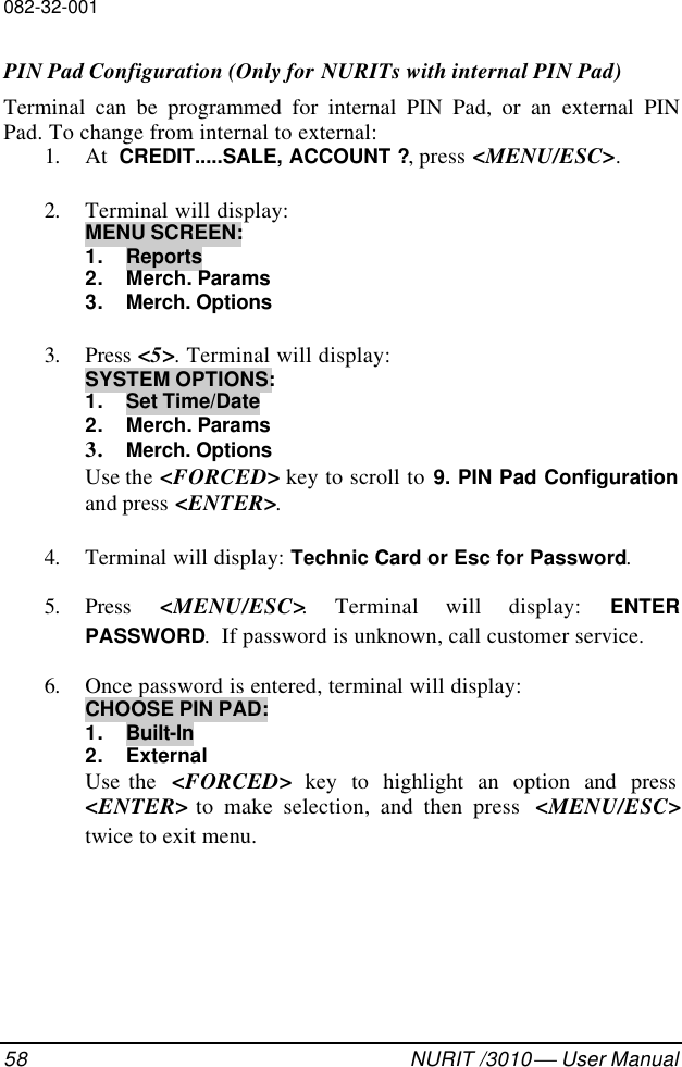 082-32-00158 NURIT /3010  User ManualPIN Pad Configuration (Only for NURITs with internal PIN Pad)Terminal can be programmed for internal PIN Pad, or an external PINPad. To change from internal to external:1. At  CREDIT.....SALE, ACCOUNT ?, press &lt;MENU/ESC&gt;.2. Terminal will display:MENU SCREEN:1. Reports2. Merch. Params3. Merch. Options3. Press &lt;5&gt;. Terminal will display:SYSTEM OPTIONS:1. Set Time/Date2. Merch. Params3. Merch. OptionsUse the &lt;FORCED&gt; key to scroll to 9. PIN Pad Configurationand press &lt;ENTER&gt;.4. Terminal will display: Technic Card or Esc for Password.5. Press  &lt;MENU/ESC&gt;. Terminal will display: ENTERPASSWORD.  If password is unknown, call customer service.6. Once password is entered, terminal will display:CHOOSE PIN PAD:1. Built-In2. ExternalUse the  &lt;FORCED&gt; key to highlight an option and press&lt;ENTER&gt; to make selection, and then press  &lt;MENU/ESC&gt;twice to exit menu.