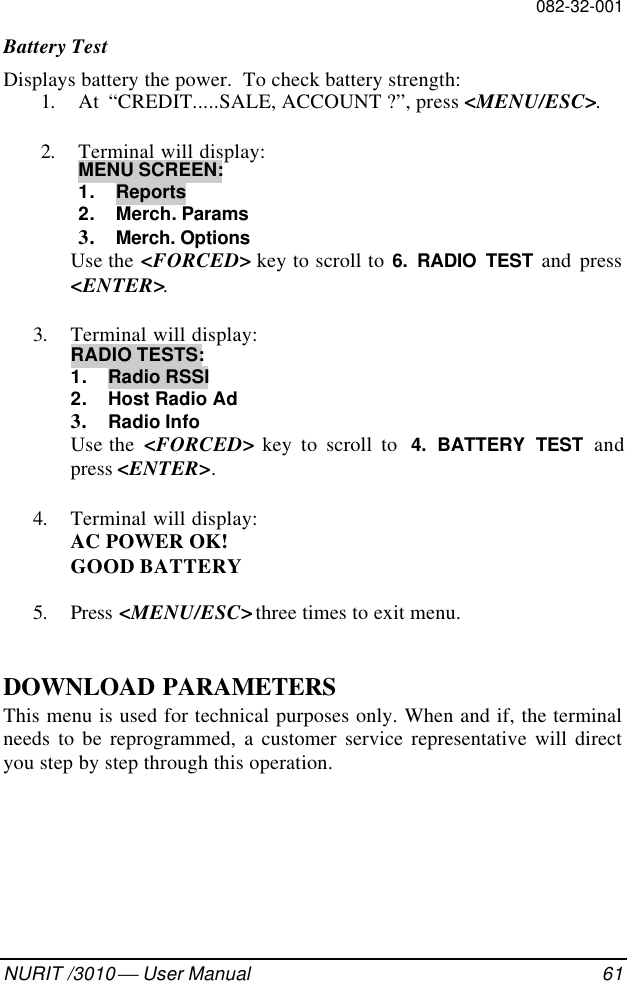 082-32-001NURIT /3010  User Manual 61Battery TestDisplays battery the power.  To check battery strength:1. At  “CREDIT.....SALE, ACCOUNT ?”, press &lt;MENU/ESC&gt;.2. Terminal will display:MENU SCREEN:1. Reports2. Merch. Params3. Merch. OptionsUse the &lt;FORCED&gt; key to scroll to 6. RADIO TEST and press&lt;ENTER&gt;.3. Terminal will display:RADIO TESTS:1. Radio RSSI2. Host Radio Ad3. Radio InfoUse the  &lt;FORCED&gt; key to scroll to  4. BATTERY TEST andpress &lt;ENTER&gt;.4. Terminal will display:AC POWER OK!GOOD BATTERY5. Press &lt;MENU/ESC&gt; three times to exit menu.DOWNLOAD PARAMETERSThis menu is used for technical purposes only. When and if, the terminalneeds to be reprogrammed, a customer service representative will directyou step by step through this operation.