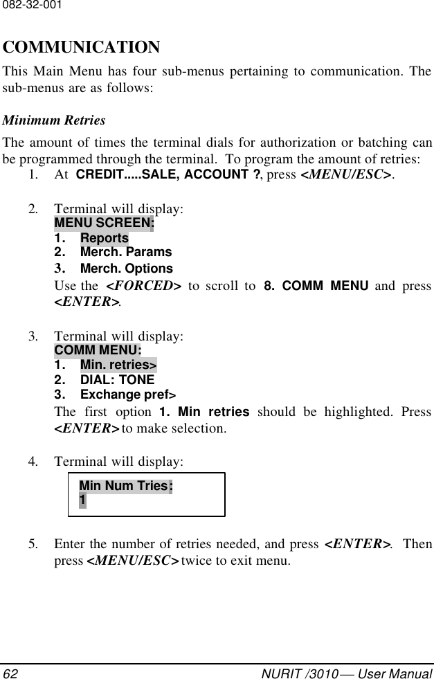 082-32-00162 NURIT /3010  User ManualCOMMUNICATIONThis Main Menu has four sub-menus pertaining to communication. Thesub-menus are as follows:Minimum RetriesThe amount of times the terminal dials for authorization or batching canbe programmed through the terminal.  To program the amount of retries:1. At  CREDIT.....SALE, ACCOUNT ?, press &lt;MENU/ESC&gt;.2. Terminal will display:MENU SCREEN:1. Reports2. Merch. Params3. Merch. OptionsUse the  &lt;FORCED&gt;  to scroll to  8. COMM MENU and press&lt;ENTER&gt;.3. Terminal will display:COMM MENU:1. Min. retries&gt;2. DIAL: TONE3. Exchange pref&gt;The first option 1. Min retries should be highlighted. Press&lt;ENTER&gt; to make selection.4. Terminal will display:5. Enter the number of retries needed, and press &lt;ENTER&gt;.  Thenpress &lt;MENU/ESC&gt; twice to exit menu.Min Num Tries:1