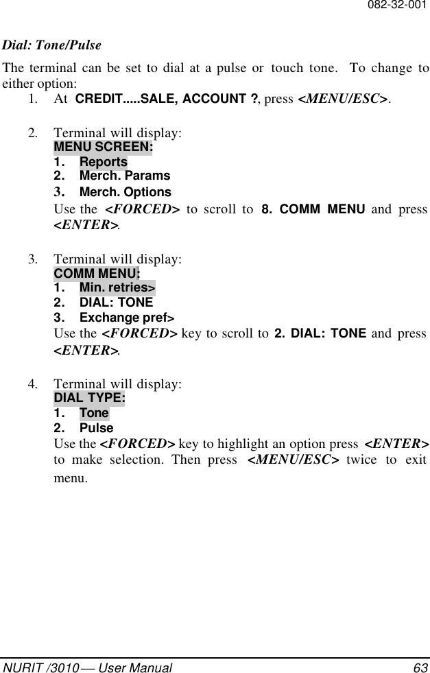 082-32-001NURIT /3010  User Manual 63Dial: Tone/PulseThe terminal can be set to dial at a pulse or  touch tone.  To change toeither option:1. At  CREDIT.....SALE, ACCOUNT ?, press &lt;MENU/ESC&gt;.2. Terminal will display:MENU SCREEN:1. Reports2. Merch. Params3. Merch. OptionsUse the  &lt;FORCED&gt;  to scroll to  8. COMM MENU and press&lt;ENTER&gt;.3. Terminal will display:COMM MENU:1. Min. retries&gt;2. DIAL: TONE3. Exchange pref&gt;Use the &lt;FORCED&gt; key to scroll to 2. DIAL: TONE and press&lt;ENTER&gt;.4. Terminal will display:DIAL TYPE:1. Tone2. PulseUse the &lt;FORCED&gt; key to highlight an option press  &lt;ENTER&gt;to make selection. Then press  &lt;MENU/ESC&gt; twice to exitmenu.