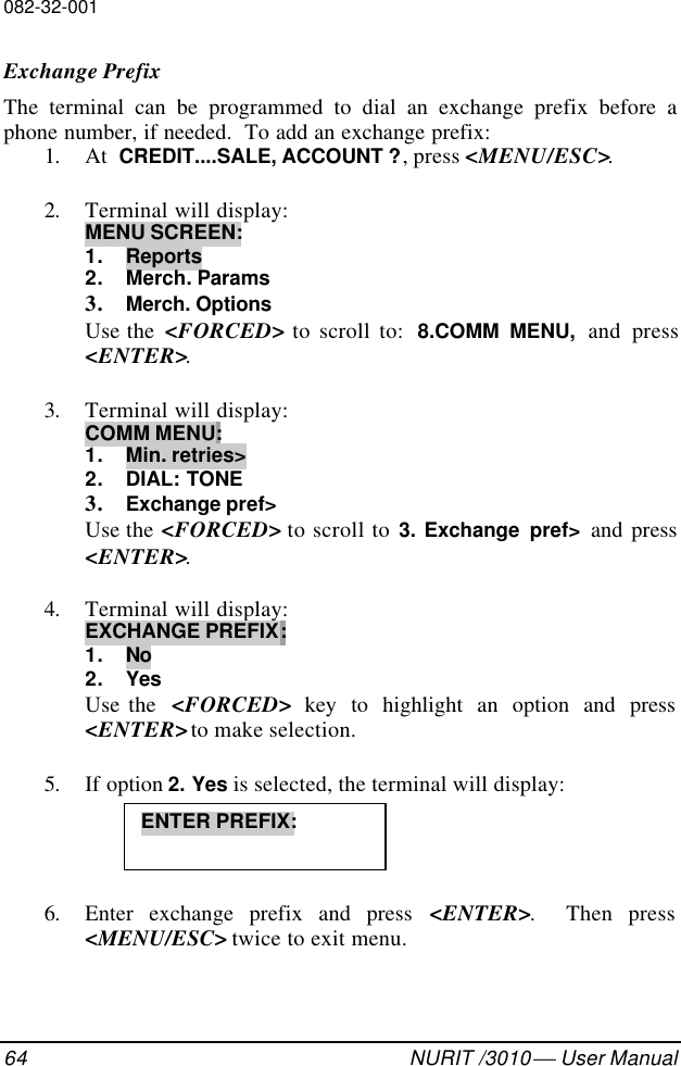 082-32-00164 NURIT /3010  User ManualExchange PrefixThe terminal can be programmed to dial an exchange prefix before aphone number, if needed.  To add an exchange prefix:1. At  CREDIT....SALE, ACCOUNT ?, press &lt;MENU/ESC&gt;.2. Terminal will display:MENU SCREEN:1. Reports2. Merch. Params3. Merch. OptionsUse the  &lt;FORCED&gt; to scroll to:  8.COMM MENU, and press&lt;ENTER&gt;.3. Terminal will display:COMM MENU:1. Min. retries&gt;2. DIAL: TONE3. Exchange pref&gt;Use the &lt;FORCED&gt; to scroll to 3. Exchange pref&gt;  and press&lt;ENTER&gt;.4. Terminal will display:EXCHANGE PREFIX:1. No2. YesUse the  &lt;FORCED&gt; key to highlight an option and press&lt;ENTER&gt; to make selection.5. If option 2. Yes is selected, the terminal will display:6. Enter exchange prefix and press &lt;ENTER&gt;.  Then press&lt;MENU/ESC&gt; twice to exit menu.ENTER PREFIX: