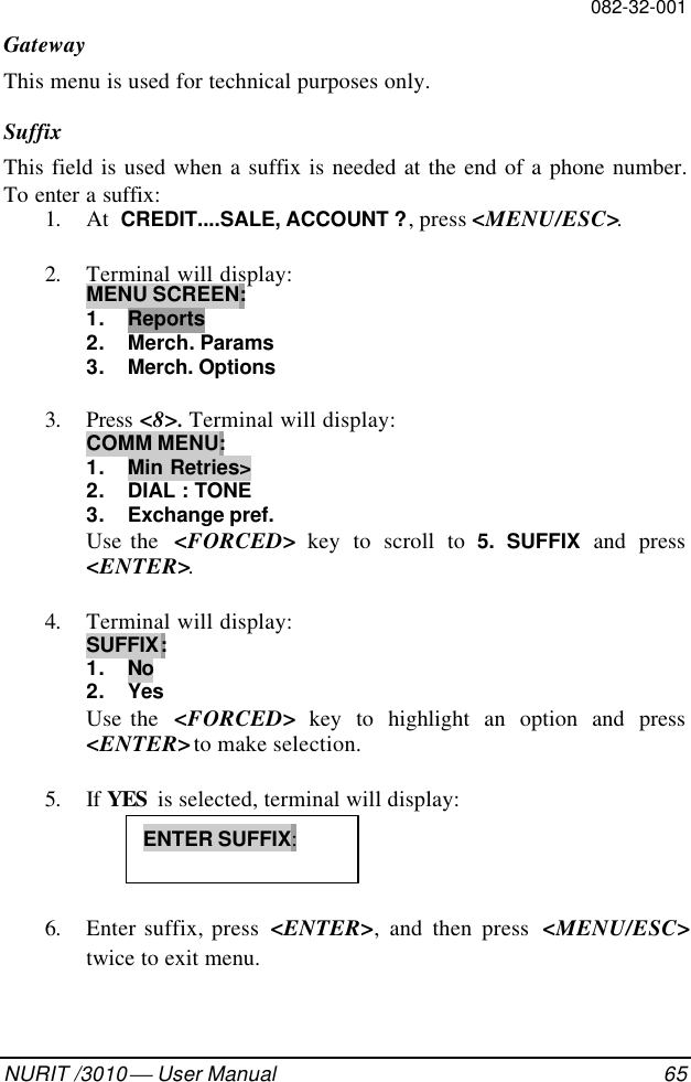 082-32-001NURIT /3010  User Manual 65GatewayThis menu is used for technical purposes only.SuffixThis field is used when a suffix is needed at the end of a phone number.To enter a suffix:1. At  CREDIT....SALE, ACCOUNT ?, press &lt;MENU/ESC&gt;.2. Terminal will display:MENU SCREEN:1. Reports2. Merch. Params3. Merch. Options3. Press &lt;8&gt;. Terminal will display:COMM MENU:1. Min Retries&gt;2. DIAL : TONE3. Exchange pref.Use the  &lt;FORCED&gt; key to scroll to 5. SUFFIX and press&lt;ENTER&gt;.4. Terminal will display:SUFFIX:1. No2. YesUse the  &lt;FORCED&gt; key to highlight an option and press&lt;ENTER&gt; to make selection.5. If YES  is selected, terminal will display:6. Enter suffix, press  &lt;ENTER&gt;, and then press  &lt;MENU/ESC&gt;twice to exit menu.ENTER SUFFIX: